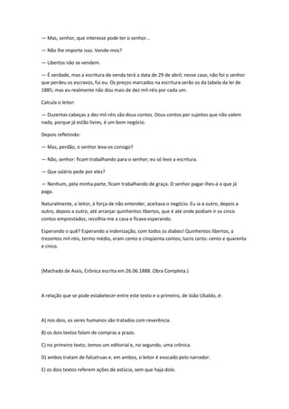 — Mas, senhor, que interesse pode ter o senhor...
— Não lhe importe isso. Vende-mos?
— Libertos não se vendem.
— É verdade, mas a escritura de venda terá a data de 29 de abril; nesse caso, não foi o senhor
que perdeu os escravos, fui eu. Os preços marcados na escritura serão os da tabela da lei de
1885; mas eu realmente não dou mais de dez mil-réis por cada um.
Calcula o leitor:
— Duzentas cabeças a dez mil-réis são dous contos. Dous contos por sujeitos que não valem
nada, porque já estão livres, é um bom negócio.
Depois refletindo:
— Mas, perdão, o senhor leva-os consigo?
— Não, senhor: ficam trabalhando para o senhor; eu só levo a escritura.
— Que salário pede por eles?
— Nenhum, pela minha parte, ficam trabalhando de graça. O senhor pagar-lhes-á o que já
paga.
Naturalmente, o leitor, à força de não entender, aceitava o negócio. Eu ia a outro, depois a
outro, depois a outro, até arranjar quinhentos libertos, que é até onde podiam ir os cinco
contos emprestados; recolhia-me a casa e ficava esperando.
Esperando o quê? Esperando a indenização, com todos os diabos! Quinhentos libertos, a
trezentos mil-réis, termo médio, eram cento e cinqüenta contos; lucro certo: cento e quarenta
e cinco.
(Machado de Assis, Crônica escrita em 26.06.1888. Obra Completa.)
A relação que se pode estabelecer entre este texto e o primeiro, de João Ubaldo, é:
A) nos dois, os seres humanos são tratados com reverência.
B) os dois textos falam de compras a prazo.
C) no primeiro texto, temos um editorial e, no segundo, uma crônica.
D) ambos tratam de falcatruas e, em ambos, o leitor é evocado pelo narrador.
E) os dois textos referem ações de astúcia, sem que haja dolo.
 
