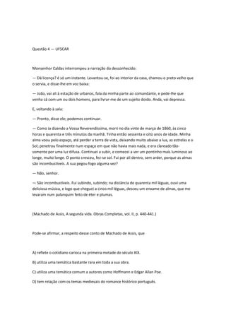 Questão 4 — UFSCAR
Monsenhor Caldas interrompeu a narração do desconhecido:
— Dá licença? é só um instante. Levantou-se, foi ao interior da casa, chamou o preto velho que
o servia, e disse-lhe em voz baixa:
— João, vai ali à estação de urbanos, fala da minha parte ao comandante, e pede-lhe que
venha cá com um ou dois homens, para livrar-me de um sujeito doido. Anda, vai depressa.
E, voltando à sala:
— Pronto, disse ele; podemos continuar.
— Como ia dizendo a Vossa Reverendíssima, morri no dia vinte de março de 1860, às cinco
horas e quarenta e três minutos da manhã. Tinha então sessenta e oito anos de idade. Minha
alma voou pelo espaço, até perder a terra de vista, deixando muito abaixo a lua, as estrelas e o
Sol; penetrou finalmente num espaço em que não havia mais nada, e era clareado tão-
somente por uma luz difusa. Continuei a subir, e comecei a ver um pontinho mais luminoso ao
longe, muito longe. O ponto cresceu, fez-se sol. Fui por ali dentro, sem arder, porque as almas
são incombustíveis. A sua pegou fogo alguma vez?
— Não, senhor.
— São incombustíveis. Fui subindo, subindo; na distância de quarenta mil léguas, ouvi uma
deliciosa música, e logo que cheguei a cinco mil léguas, desceu um enxame de almas, que me
levaram num palanquim feito de éter e plumas.
(Machado de Assis, A segunda vida. Obras Completas, vol. II, p. 440-441.)
Pode-se afirmar, a respeito desse conto de Machado de Assis, que
A) reflete o cotidiano carioca na primeira metade do século XIX.
B) utiliza uma temática bastante rara em toda a sua obra.
C) utiliza uma temática comum a autores como Hoffmann e Edgar Allan Poe.
D) tem relação com os temas medievais do romance histórico português.
 
