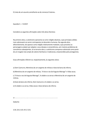 E) trata de um assunto semelhante ao do romance O ateneu.
Questão 5 — FUVEST
Considere as seguintes afirmações sobre três obras literárias:
Na primeira obra, o catolicismo apresenta-se como religião absoluta, cujos princípios sólidos
mais sobressaem ao serem contrapostos às desordens humanas. Na segunda obra,
diferentemente, ele aparece como religião relativamente maleável, cujos preceitos as
personagens acabam por adaptar a seus desejos e conveniências, sem maiores problemas de
consciência subseqüentes. Já na terceira obra, o catolicismo comparece sobretudo como parte
de um resgate mais amplo de valores familiares e tradicionais, empreendido pelo protagonista.
Essas afirmações referem-se, respectivamente, às seguintes obras:
a) Dom Casmurro, Memórias de um sargento de milícias e Auto da barca do inferno.
b) Memórias de um sargento de milícias, “A hora e vez de Augusto Matraga” e Vidas secas.
c) “A hora e vez de Augusto Matraga”, A cidade e as serras e Memórias de um sargento de
milícias.
d) Auto da barca do inferno, Dom Casmurro e A cidade e as serras.
e) A cidade e as serras, Vidas secas e Auto da barca do inferno.
✄ - - - - - - - - - - - - - - - - - - - - - - - - - - - - - - - - - - - - - - - - - - - - - - -
Gabarito
1) B; 2) D; 3) D; 4) C; 5) D;
 