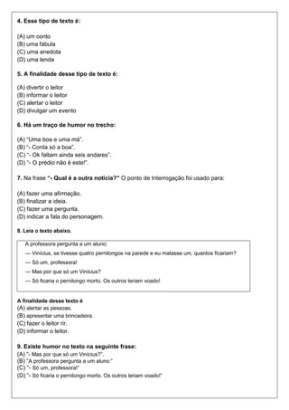 4. Esse tipo de texto é:
(A) um conto
(B) uma fábula
(C) uma anedota
(D) uma lenda
5. A finalidade desse tipo de texto é:
(A) divertir o leitor
(B) informar o leitor
(C) alertar o leitor
(D) divulgar um evento
6. Há um traço de humor no trecho:
(A) “Uma boa e uma má”.
(B) “- Conta só a boa”.
(C) “- Ok faltam ainda seis andares”.
(D) “- O prédio não é este!”.
7. Na frase “- Qual é a outra notícia?” O ponto de Interrogação foi usado para:
(A) fazer uma afirmação.
(B) finalizar a ideia.
(C) fazer uma pergunta.
(D) indicar a fala do personagem.
8. Leia o texto abaixo.
A professora pergunta a um aluno:
— Vinícius, se tivesse quatro pernilongos na parede e eu matasse um, quantos ficariam?
— Só um, professora!
— Mas por que só um Vinícius?
— Só ficaria o pernilongo morto. Os outros teriam voado!
A finalidade desse texto é
(A) alertar as pessoas.
(B) apresentar uma brincadeira.
(C) fazer o leitor rir.
(D) informar o leitor.
9. Existe humor no texto na seguinte frase:
(A) “- Mas por que só um Vinícius?”.
(B) “A professora pergunta a um aluno:”
(C) “- Só um, professora!”
(D) “- Só ficaria o pernilongo morto. Os outros teriam voado!”
 