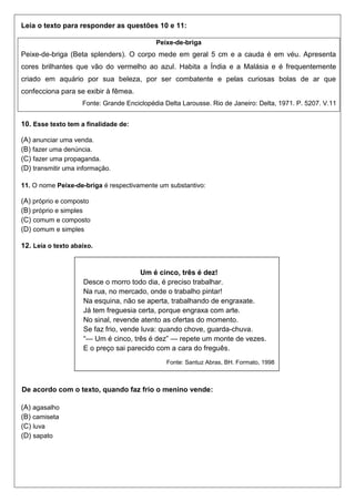 Leia o texto para responder as questões 10 e 11:
Peixe-de-briga
Peixe-de-briga (Beta splenders). O corpo mede em geral 5 cm e a cauda é em véu. Apresenta
cores brilhantes que vão do vermelho ao azul. Habita a Índia e a Malásia e é frequentemente
criado em aquário por sua beleza, por ser combatente e pelas curiosas bolas de ar que
confecciona para se exibir à fêmea.
Fonte: Grande Enciclopédia Delta Larousse. Rio de Janeiro: Delta, 1971. P. 5207. V.11
10. Esse texto tem a finalidade de:
(A) anunciar uma venda.
(B) fazer uma denúncia.
(C) fazer uma propaganda.
(D) transmitir uma informação.
11. O nome Peixe-de-briga é respectivamente um substantivo:
(A) próprio e composto
(B) próprio e simples
(C) comum e composto
(D) comum e simples
12. Leia o texto abaixo.
De acordo com o texto, quando faz frio o menino vende:
(A) agasalho
(B) camiseta
(C) luva
(D) sapato
Um é cinco, três é dez!
Desce o morro todo dia, é preciso trabalhar.
Na rua, no mercado, onde o trabalho pintar!
Na esquina, não se aperta, trabalhando de engraxate.
Já tem freguesia certa, porque engraxa com arte.
No sinal, revende atento as ofertas do momento.
Se faz frio, vende luva: quando chove, guarda-chuva.
“— Um é cinco, três é dez” — repete um monte de vezes.
E o preço sai parecido com a cara do freguês.
Fonte: Santuz Abras, BH. Formato, 1998
 