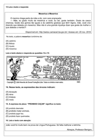 13 Leia o texto e responda:
Mexerica e Mexerico
O menino chega perto da mãe e diz, com cara engraçada:
— Mãe, eu gosto muito de mexerica e você, eu sei, gosta também. Gosto da casca
cheirosa. Gosto dos gomos tão iguais e do caldinho gostoso que têm! Agora, mãe, você vive
dizendo que detesta um mexerico. Mas não é uma grande injustiça dizer que gosta da mulher e
que detesta o marido?!
Disponível em: http://seduc.camacari.ba.gov.br/. Acesso em: 20 nov. 2018
No texto, a palavra mexerico é sinônima de:
(A) caldinho
(B) fofoca
(C) injusto
(D) mexerica
Leia o texto abaixo e responda as questões 14 e 15:
14. Nesse texto, as expressões das árvores indicam:
(A) decepção
(B) raiva
(C) tristeza
(D) medo
15. A expressa da placa: “PROIBIDO CAÇAR” significa no texto:
(A) proibido desmatar.
(B) proibido matar animais.
(C) proibido jogar lixo.
(D) proibido fazer queimadas.
16. Leia o texto com atenção:
João você foi muito bem na prova de Língua Portuguesa. Só falta melhorar a letrinha.
Abraços, Professor Benigno.
 