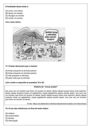 A finalidade desse texto é:
(A) contar uma história
(B) deixar um recado
(C) divulgar um evento
(D) vender um produto
Leia o texto abaixo.
17. O texto demonstra que o homem
(A) limpa enquanto os animais poluem.
(B) limpa enquanto os animais poluem.
(C) não prejudica a natureza.
(D) polui mais que os animais.
Leia o texto e responda as questões 18 e 20:
História de “nunca acabar”
Era uma vez um homem que tinha um buraco no dente; dentro desse buraco havia uma caixinha;
dentro dessa caixinha havia um papelzinho; nesse papelzinho estava escrito assim: era uma vez
um homem que tinha um buraco no dente; dentro desse buraco havia uma caixinha; dentro dessa
caixinha havia um papelzinho; nesse papelzinho estava escrito assim: era uma vez um homem
que tinha um buraco no dente...
Fonte: https://pt.slideshare.net/silvaniabarbara/simulado-com-descritores
18. O uso das reticências no final do texto indica:
(A) certeza
(B) continuidade.
(C) dúvida
(D) interrupção
 