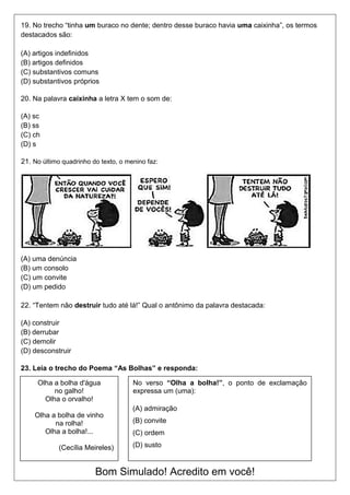 19. No trecho “tinha um buraco no dente; dentro desse buraco havia uma caixinha”, os termos
destacados são:
(A) artigos indefinidos
(B) artigos definidos
(C) substantivos comuns
(D) substantivos próprios
20. Na palavra caixinha a letra X tem o som de:
(A) sc
(B) ss
(C) ch
(D) s
21. No último quadrinho do texto, o menino faz:
(A) uma denúncia
(B) um consolo
(C) um convite
(D) um pedido
22. “Tentem não destruir tudo até lá!” Qual o antônimo da palavra destacada:
(A) construir
(B) derrubar
(C) demolir
(D) desconstruir
23. Leia o trecho do Poema “As Bolhas” e responda:
Bom Simulado! Acredito em você!
Olha a bolha d'água
no galho!
Olha o orvalho!
Olha a bolha de vinho
na rolha!
Olha a bolha!...
(Cecília Meireles)
No verso “Olha a bolha!”, o ponto de exclamação
expressa um (uma):
(A) admiração
(B) convite
(C) ordem
(D) susto
 
