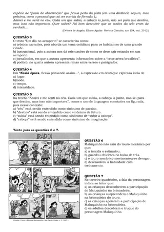 espécie de “posto de observação” que ficava perto da pista (em uma distância segura, mas
próxima, como o pessoal que vai ver corrida de fórmula 1).
Adorei e me senti no céu. Cada um que subia, a cabeça ia junto, não sei para que destino,
mas isso não importava. Quer saber? Foi bom descobrir que os aviões da tela eram de
verdade...
(Débora de Angelo; Eliane Aguiar. Revista Circuito, n.o 154, out. 2012.)
QUESTÃO 3
O texto “Um dia no aeroporto” se caracteriza como:
a) crônica narrativa, pois aborda um tema cotidiano para os habitantes de uma grande
cidade.
b) instrucional, pois a autora nos dá orientações de como se deve agir estando em um
aeroporto.
c) jornalístico, em que a autora apresenta informações sobre a “crise aérea brasileira”.
d) poético, no qual a autora apresenta rimas entre versos e parágrafos.
QUESTÃO 4
Em “Nessa época, ficava pensando assim...”, a expressão em destaque expressa ideia de
a) lugar.
b)modo.
c) tempo.
d) intensidade.
QUESTÃO 5
No trecho “Adorei e me senti no céu. Cada um que subia, a cabeça ia junto, não sei para
que destino, mas isso não importava”, temos o uso de linguagem conotativa ou figurada,
pois nesse contexto:
a) “céu” está sendo entendido como sinônimo de paraíso.
b) “destino” está sendo entendido como sinônimo de futuro.
c) “subia” está sendo entendido como sinônimo de “subir à cabeça”.
d) “cabeça” está sendo entendida como sinônimo de imaginação.
Texto para as questões 6 e 7.
(Ziraldo. Curta o Menino Maluquinho. São Paulo: Globo, v. 2, 2007.)
QUESTÃO 6
Maluquinho não caiu do touro mecânico por
que:
a) a torcida o estimulou.
b) guardou chicletes no bolso de trás.
c) o touro mecânico movimentou-se devagar.
d) desenvolveu a habilidade com
treinamento.
QUESTÃO 7
No terceiro quadrinho, a fala da personagem
indica ao leitor que:
a) as crianças desconhecem a participação
do Maluquinho na brincadeira.
b) as crianças surpreendem o Maluquinho
na brincadeira do touro.
c) as crianças apoiaram a participação de
Maluquinho na brincadeira.
d) os adultos descobrem o truque do
personagem Maluquinho.
 