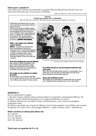Texto para a questão 8
Você sabia que a Mônica foi inspirada na própria filha de Mauricio de Sousa? Leia um
trecho da entrevista que ela deu para a Folhinha.
Folhinha. Folha de S. Paulo, 23 de fevereiro de 2013.
QUESTÃO 8
Leia as afirmações a seguir.
I. Quando criança, Mônica Sousa achava ótimo ter inspirado a personagem Mônica. No
entanto, na pré-adolescência passou a ter alguns problemas na escola.
II. Mônica afirma que seus filhos sempre desejaram que o avô criasse personagens
inspirados neles.
III. Mônica participou da criação da ‘Mônica Jovem’ para agradar a seus filhos, que sempre
desejaram ver como seria a personagem Mônica – e toda a turma, claro! – adolescente.
Estão corretas as afirmações feitas em:
a) I, apenas.
b) I e II, apenas.
c) I e III, apenas.
d) II e III, apenas.
Texto para as questões de 9 e 10.
Especial
‘Jamais me casaria com o Cebolinha’
Filha de Mauricio de Sousa, Mônica já passou aperto por ter inspirado a dentuça
É difícil olhar para Mônica Sousa, 52 anos,
e não se lembrar da personagem dentuça
que seu pai criou.
Vestindo uma camisa vermelha parecida
com o vestido da Mônica do gibi, a filha do
cartunista Mauricio de Sousa conversou
com a “Folhinha” sobre a personagem que
inspirou, a relação com a Mônica Jovem e
fez um apelo: “Pai, crie personagem
inspirados nos meus filhos! [ela tem dois,
já adultos]”. (BRUNO MOLINERO)
Folha – Sua relação com a Mônica
sempre foi boa?
Mônica – Enquanto era pequena, foi
ótimo. Acompanhava meu pai nos
programas de TV, o [cantor] Jair Rodrigues
me pegou no colo, a [cantora] Elis Regina
me levou ao banheiro. Mas, na pré-
adolescência, não gostava mais de ter
inspirado a Mônica Tiravam sarro de mim
na escola.
Você sofria bullying por causa da Mônica?
Não, porque eu sabia me defender. Acho
que a criança precisa aprender a reagir.
Afinal, ela vai sofrer esse tipo de situação
durante a vida inteira. Se a criança ficar em
uma bolha, vai ser pior para ela.
Sua reação era dar coelhada nos amigos
da escola?
Eu ficava brava, mas não batia neles. Mas,
com as minhas irmãs em casa, eu era mais parecida
com a Mônica personagem. Eu dava mesmo!
Foto de Mônica, filha de Mauricio de Sousa, quando criança, e os primeiros esboços da
personagem. (Foto: Divulgação / Mauricio de Sousa Produções.
E sua filha não quis ter uma personagem inspirada nela,
como você?
Meus filhos são frustrados porque não têm um personagem. Fica o
apelo para o meu pai: Faça um personagem para eles! Assim
param de falar na minha orelha sobre isso.
O que acha da Mônica Jovem?
Não interfiro nem acompanhei sua criação. Mas não me casaria
com o Cebolinha [risos]. Impliquei com o cara a vida inteira!
 