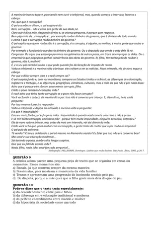 QUESTÃO 9
A crônica acima parece uma pequena peça de teatro que se organiza em cenas ou
momentos. Esses momentos são:
a) Banais, já que ocorrem sempre da mesma maneira
b) Pessimistas, pois mostram a monotonia da vida familiar
c) Tensos e apresentam uma progressão do incômodo sentido pelo pai
d) De disputa, porque a mãe quer que a filha goste mais dela do que do pai.
QUESTÃO 10
Pode-se dizer que o texto trata especialmente:
a) do desentendimento entre pais e filhos
b) da diferença entre educação tradicional e moderna
c) do perfeito entendimento entre marido e mulher
d) da hipocrisia da sociedade como um todo
A menina brinca no tapete, parecendo nem ouvir o telejornal, mas, quando começa o intervalo, levanta a
cabeça:
Pai, que que é corrupção?
O pai e a mãe se olham, o pai suspira e diz:
Bem, corrupção... não é coisa pra gente da sua idade,né.
Claro que é diz a mãe. Responde direito e, se criança pergunta, é porque quer resposta.
Bem pigarreia ele , corrupção é... por exemplo roubar dinheiro do governo, que é dinheiro de todo mundo.
E como é que a corrupção rouba dinheiro do governo?
O pai explica que quem rouba não é a corrupção, é o corrupto, é alguém, ou melhor, é muita gente que rouba o
governo:
Por exemplo o funcionário que desvia dinheiro do governo. Ou o deputado que vende o voto dele lá no
Congresso. Ou o juiz que emprega parentes nos gabinetes de outros juizes, em troca de empregar os deles. Ou o
empresário que paga para ganhar concorrência das obras do governo. lh, filha, tem tanto jeito de roubar o
governo, não é, mulher?
É, e o seu pai também rouba o que pode quando faz declaração de imposto de renda.
Volta o telejornal e a menina volta a brincar, eles voltam a ver as notícias. Novo intervalo, ela de novo ergue a
cabeça.
Por que o dólar sempre sobe e o real sempre cai?
O pai suspira fundo e, com voz monótona, compara os Estados Unidos e o Brasil, as diferenças de colonização,
Inglaterra e Portugal, e as diferenças geográficas, climáticas, culturais, mas a mãe diz que não é por nada disso:
Acho que é porque eles são um povo menos corrupto, filha.
Então o povo também é corrupto, mãe?
E você acha que tinha tanta corrupção se o povo não fosse corrupto?
Você vai fundir a cabeça da menina diz o pai. Isso não é conversa pra criança. E, além disso, hein, cada
pergunta!
Por isso mesmo é preciso responder.
Volta o telejornal, e depois do intervalo a menina volta a perguntar:
E o que é impunidade?
Essa eu mato fácil o pai esfrega as mãos. Impunidade é quando você comete um crime e não é preso.
E só tem tanta corrupção emenda a mãe - porque tem muita impunidade, ninguém denuncia, entendeu?
Ela de novo volta a brincar, mas antes de mais um intervalo, vai até diante da mãe:
Então você acha que, para acabar com a corrupção, a gente tinha de contar que o pai rouba no imposto?
O pai pula da poltrona:
Tá vendo?! Criança delatando o pai só mesmo na Alemanha nazista! Eu falei que isso não era conversa boa!
Mas você e sua educação moderna!...
Sai batendo a porta, a mãe solta longos suspiros.
Que que eu falei de errado, mãe?
Nada, filha, nada. Mas você faz cada pergunta!...
Bibliografia: PELLEGRINI, Domingos. Ladrão que rouba ladrão. São Paulo. Ática, 2002, p.26 7.
 