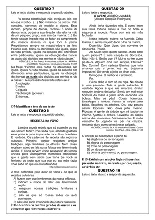 QUESTÃO 7
Leia o texto abaixo e responda a questão abaixo.
“A nossa constituição não inveja as leis dos
nossos vizinhos. (...) Não imitamos os outros. Pelo
contrário, servimos de modelo a alguns. Esse
modelo, próprio de Atenas, recebeu o nome de
democracia, porque a sua direção não está na mão
de um pequeno grupo, mas sim da maioria. (...) Um
temor salutar impede-nos de faltar ao cumprimento
dos nossos deveres no que toca à pátria.
Respeitamos sempre os magistrados e as leis.
Perante elas, todos os atenienses são iguais, iguais
na vida privada, iguais na solução dos diferendos
entre particulares, iguais na obtenção das honras
as quais são devidas aos méritos e não à classe.”
PÉRICLES, cit. Por Prelot. As doutrinas políticas. In.: ARANHA
e MARTINS. Filosofando, introdução a filosofia. P. 227.
Na frase “Perante elas, todos os atenienses são
iguais, iguais na vida privada, iguais na solução dos
diferendos entre particulares, iguais na obtenção
das honras as quais são devidas aos méritos e não
à classe.”. A expressão destacada refere-se a:
A) solução
B) elas
C) iguais
D) obtenção (possuir)
E) honras.
D7-Identificar a tese de um texto
QUESTÃO 8
Leia o texto e responda a questão abaixo.
RECEITAS DA VOVÓ
Lembra aquela receita que só sua mãe ou sua
avó sabem fazer? Pois saiba que, além de gostoso,
esse prato é parte importante da cultura brasileira.
E verdade. Os cadernos de receita são registros
culturais. Primeiro, porque resgatam antigas
tradições, seja familiares ou étnicas. Além disso,
mostram como se fala ou se falava em determinada
região. E ainda servem como passagem do tempo,
chaves para alcançarmos memórias emocionais
que a gente nem sabia que tinha (se você se
lembrou do prato que sua avó ou sua mãe fazia,
você sabe do que eu estou falando).
http://vidasimples.abril.com.br
A tese defendida pelo autor do texto é de que as
receitas culinárias
A) fazem com que lembremos da nossa infância.
B) indicam o modo de falar em determinada
região.
C) resgatam nossas tradições familiares e
étnicas.
D) são as que só nossas mães ou avós
conhecem.
E) são uma parte importante da cultura brasileira.
D10-Identificar o conflito gerador do enredo e os
elementos que constroem a narrativa
QUESTÃO 09
Leia o texto e responda.
O AVENTUREIRO ULISSES
(Ulisses Serapião Rodrigues)
Ainda tinha duzentos réis. E como eram
sua única fortuna meteu a mão no bolso e
segurou a moeda. Ficou com ela na mão
fechada.
Nesse instante estava na Avenida Celso
Garcia. E sentia no peito todo o frio da manha.
Duzentão. Quer dizer: dois sorvetes de
casquinha. Pouco.
Ah! Muito sofre quem padece. Muito sofre
quem padece? É uma canção de Sorocaba.
Não. Não é. Então que é? Mui-to so-fre quem
pa-de-ce. Alguém dizia isto sempre. Etelvina?
Seu Cosme? Com certeza Etelvina que vivia
amando toda a gente. Até ele. Sujeitinha
impossível. Só vendo o jeito de olhar dela.
Bobagens. O melhor é ir andando.
Foi.
Pé no chão é bom só na roça. Na cidade
é uma porcaria. Toda a gente estranha. É
verdade. Agora é que ele reparava direito:
ninguém andava descalço. Sentiu um mal-estar
horrível. As mãos a gente ainda escondia nos
bolsos. Mas os pés? Cousa horrorosa.
Desafogou a cintura. Puxou as calças para
baixo. Escolheu os artelhos. Deu dez passos
assim. Pipocas. Não dava jeito mesmo.
Pipocas. A gente da cidade que vá bugiar no
inferno. Ajustou a cintura. Levantou as calças
acima dos tornozelos. Acintosamente. E muito
vermelho foi jogando os pés na calçada.
Andando duro como se estivesse calçado.
MACHADO, Antônio de A. O aventureiro Ulisses. Contos
reunidos. São Paulo. Ática, 2002, p. 122
O enredo se desenvolve a partir da
A) elegância do personagem
B) alegria do personagem
C) fome do personagem
D) cor do personagem
E) penúria (sofrimento) do personagem.
D15-Estabelecer relações lógico-discursivas
presentes no texto, marcadas por conjunções,
advérbios etc
QUESTÃO 10
Leia o texto abaixo e responda a questão.
 