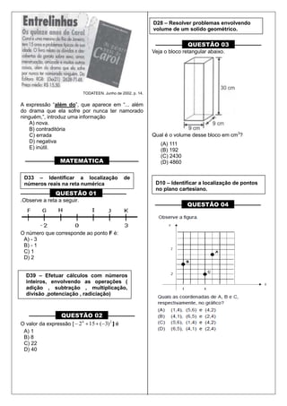 TODATEEN. Junho de 2002, p. 14.
A expressão “além do”, que aparece em “... além
do drama que ela sofre por nunca ter namorado
ninguém,”, introduz uma informação
A) nova.
B) contraditória
C) errada
D) negativa
E) inútil.
––––––––––– MATEMÁTICA –––––––––––
––––––––––– QUESTÃO 01 –––––––––
.Observe a reta a seguir.
O número que corresponde ao ponto F é:
A) - 3
B) - 1
C) 1
D) 2
–––––––––– QUESTÃO 02 ––––––––––
O valor da expressão [ 24
)3(152 ] é
A) 1
B) 8
C) 22
D) 40
–––––––––– QUESTÃO 03 ––––––––––
Veja o bloco retangular abaixo.
Qual é o volume desse bloco em cm3
?
(A) 111
(B) 192
(C) 2430
(D) 4860
–––––––––– QUESTÃO 04 ––––––––––
D33 – Identificar a localização de
números reais na reta numérica
D39 – Efetuar cálculos com números
inteiros, envolvendo as operações (
adição , subtração , multiplicação,
divisão ,potenciação , radiciação)
D28 – Resolver problemas envolvendo
volume de um solido geométrico.
D10 – Identificar a localização de pontos
no plano cartesiano.
 