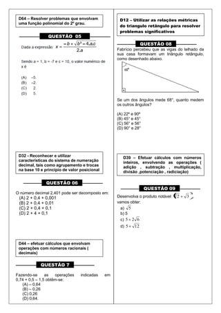 –––––––––– QUESTÃO 05 ––––––––––
––––––––– QUESTÃO 06 ––––––––––
O número decimal 2,401 pode ser decomposto em:
(A) 2 + 0,4 + 0,001
(B) 2 + 0,4 + 0,01
(C) 2 + 0,4 + 0,1
(D) 2 + 4 + 0,1
–––––––––– QUESTÃO 7 ––––––––––
Fazendo-se as operações indicadas em
0,74 + 0,5 – 1,5 obtêm-se:
(A) – 0,64
(B) – 0,26
(C) 0,26
(D) 0,64.
––––––––– QUESTÃO 08 ––––––––––
Fabrício percebeu que as vigas do telhado da
sua casa formavam um triângulo retângulo,
como desenhado abaixo.
Se um dos ângulos mede 68°, quanto medem
os outros ângulos?
(A) 22º e 90º
(B) 45° e 45°
(C) 56° e 56°
(D) 90° e 28°
––––––––– QUESTÃO 09 ––––––––––
Desenvolva o produto notável
2
32 ,
vamos obter:
a) 5
b) 5
c) 625
d) 125
D64 – Resolver problemas que envolvam
uma função polinomial do 2º grau.
D32 - Reconhecer e utilizar
características do sistema de numeração
decimal, tais como agrupamento e trocas
na base 10 e principio de valor posicional
D44 – efetuar cálculos que envolvam
operações com números racionais (
decimais)
D12 – Utilizar as relações métricas
do triangulo retângulo para resolver
problemas significativos
D39 – Efetuar cálculos com números
inteiros, envolvendo as operações (
adição , subtração , multiplicação,
divisão ,potenciação , radiciação)
 