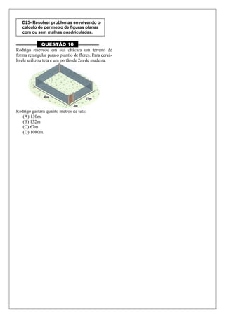 –––––––––– QUESTÃO 10 ––––––––––
Rodrigo reservou em sua chácara um terreno de
forma retangular para o plantio de flores. Para cercá-
lo ele utilizou tela e um portão de 2m de madeira.
Rodrigo gastará quanto metros de tela:
(A) 130m.
(B) 132m
(C) 67m.
(D) 1080m.
D25- Resolver problemas envolvendo o
calculo de perímetro de figuras planas
com ou sem malhas quadriculadas.
 
