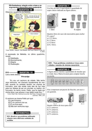 D8-Estabelecer relação entre a tese e os
argumentos oferecidos para sustentá-la
––––––––– QUESTÃO 09 ––––––––––
Observe o quadrinho da Mafalda:
Fonte: QUINO. Joaquim. Toda Mafalda. São Paulo. Martins Fontes, ed.
6, 2003.
A expressão de Mafalda, no último quadrinho,
revela:
A) Satisfação.
B) Aborrecimento.
C) Alegria.
D) Realização.
D10 ––––––––– QUESTÃO 10 ––––––––––
Leia o texto abaixo:
Vira-pulga
“Eu sou um cachorro de cidade. Não tenho
raça nenhuma, me chamam injustamente de vira-
lata, quando na verdade deviam me chamar de
fura-saco, pois não existe mais lata de lixo hoje
pela rua. Apesar de ser um vira-lata, ou melhor, um
fura-saco, eu tenho nome: Palito, que foi dado por
minha dona, que achava o meu latido muito fino...”
Fonte: Diléa Frate. Histórias de acordar. São Paulo. Companhia das
Letrinhas. 1996. p. 69.
O cachorro se chama Palito por que:
A) Late finíssimo.
B) É um cachorro de rua.
C) É um fura-saco.
D) Não tem nenhuma raça.
––––––––– MATEMÁTICA ––––––––––
––––––––– QUESTÃO 1 ––––––––––
Um litro de suco é equivalente à quantidade de
copos cheios indicada na figura abaixo.
1 litro 6 copos
Quantos litros de suco são necessários para encher
81 copos?
a) 13,5 litros.
b) 13 litros.
c) 12 litros.
d) 8,1 litros.
––––––––– QUESTÃO 2 ––––––––––
A figura abaixo mostra a quantidade de moedas que
as irmãs Ana e Maria levaram para comprar lanche
na escola.
Elas compraram um pacote de biscoito, um suco e
um guaraná.
Quanto sobrou de troco para elas?
a) 21 centavos.
b) 31 centavos.
c) 41 centavos.
d) 51 centavos.
D21- Resolver um problema utilizando
relações entre diferentes unidades de
medidas
D20 – Num problema estabelecer troca entre
cédulas e moedas do sistema monetário
brasileiro.
 
