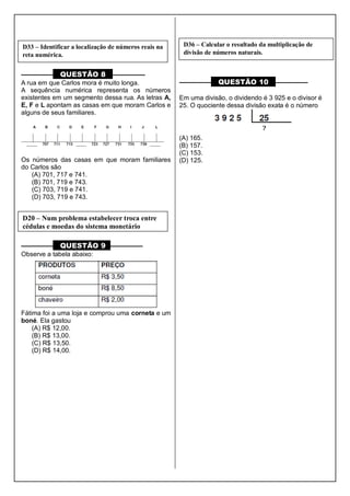 ––––––––– QUESTÃO 8 ––––––––––
A rua em que Carlos mora é muito longa.
A sequência numérica representa os números
existentes em um segmento dessa rua. As letras A,
E, F e L apontam as casas em que moram Carlos e
alguns de seus familiares.
Os números das casas em que moram familiares
do Carlos são
(A) 701, 717 e 741.
(B) 701, 719 e 743.
(C) 703, 719 e 741.
(D) 703, 719 e 743.
––––––––– QUESTÃO 9 ––––––––––
Observe a tabela abaixo:
Fátima foi a uma loja e comprou uma corneta e um
boné. Ela gastou
(A) R$ 12,00.
(B) R$ 13,00.
(C) R$ 13,50.
(D) R$ 14,00.
––––––––– QUESTÃO 10 ––––––––––
Em uma divisão, o dividendo é 3 925 e o divisor é
25. O quociente dessa divisão exata é o número
(A) 165.
(B) 157.
(C) 153.
(D) 125.
D33 – Identificar a localização de números reais na
reta numérica.
D20 – Num problema estabelecer troca entre
cédulas e moedas do sistema monetário
D36 – Calcular o resultado da multiplicação de
divisão de números naturais.
 