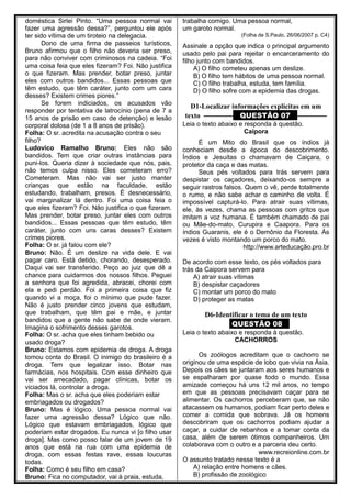 doméstica Sirlei Pinto. “Uma pessoa normal vai
fazer uma agressão dessa?”, perguntou ele após
ter sido vítima de um tiroteio na delegacia.
Dono de uma firma de passeios turísticos,
Bruno afirmou que o filho não deveria ser preso,
para não conviver com criminosos na cadeia. “Foi
uma coisa feia que eles fizeram? Foi. Não justifica
o que fizeram. Mas prender, botar preso, juntar
eles com outros bandidos... Essas pessoas que
têm estudo, que têm caráter, junto com um cara
desses? Existem crimes piores.”
Se forem indiciados, os acusados vão
responder por tentativa de latrocínio (pena de 7 a
15 anos de prisão em caso de detenção) e lesão
corporal dolosa (de 1 a 8 anos de prisão).
Folha: O sr. acredita na acusação contra o seu
filho?
Ludovico Ramalho Bruno: Eles não são
bandidos. Tem que criar outras instâncias para
puni-los. Queria dizer à sociedade que nós, pais,
não temos culpa nisso. Eles cometeram erro?
Cometeram. Mas não vai ser justo manter
crianças que estão na faculdade, estão
estudando, trabalham, presos. É desnecessário,
vai marginalizar lá dentro. Foi uma coisa feia o
que eles fizeram? Foi. Não justifica o que fizeram.
Mas prender, botar preso, juntar eles com outros
bandidos... Essas pessoas que têm estudo, têm
caráter, junto com uns caras desses? Existem
crimes piores.
Folha: O sr. já falou com ele?
Bruno: Não. É um deslize na vida dele. E vai
pagar caro. Está detido, chorando, desesperado.
Daqui vai ser transferido. Peço ao juiz que dê a
chance para cuidarmos dos nossos filhos. Peguei
a senhora que foi agredida, abracei, chorei com
ela e pedi perdão. Foi a primeira coisa que fiz
quando vi a moça, foi o mínimo que pude fazer.
Não é justo prender cinco jovens que estudam,
que trabalham, que têm pai e mãe, e juntar
bandidos que a gente não sabe de onde vieram.
Imagina o sofrimento desses garotos.
Folha: O sr. acha que eles tinham bebido ou
usado droga?
Bruno: Estamos com epidemia de droga. A droga
tomou conta do Brasil. O inimigo do brasileiro é a
droga. Tem que legalizar isso. Botar nas
farmácias, nos hospitais. Com esse dinheiro que
vai ser arrecadado, pagar clínicas, botar os
viciados lá, controlar a droga.
Folha: Mas o sr. acha que eles poderiam estar
embriagados ou drogados?
Bruno: Mas é lógico. Uma pessoa normal vai
fazer uma agressão dessa? Lógico que não.
Lógico que estavam embriagados, lógico que
poderiam estar drogados. Eu nunca vi [o filho usar
droga]. Mas como posso falar de um jovem de 19
anos que está na rua com uma epidemia de
droga, com essas festas rave, essas loucuras
todas.
Folha: Como é seu filho em casa?
Bruno: Fica no computador, vai à praia, estuda,
trabalha comigo. Uma pessoa normal,
um garoto normal.
(Folha de S.Paulo, 26/06/2007 p. C4)
Assinale a opção que indica o principal argumento
usado pelo pai para rejeitar o encarceramento do
filho junto com bandidos.
A) O filho cometeu apenas um deslize.
B) O filho tem hábitos de uma pessoa normal.
C) O filho trabalha, estuda, tem família.
D) O filho sofre com a epidemia das drogas.
D1-Localizar informações explícitas em um
texto ––––––––– QUESTÃO 07 –––––––––
Leia o texto abaixo e responda à questão.
Caipora
É um Mito do Brasil que os índios já
conheciam desde a época do descobrimento.
Índios e Jesuítas o chamavam de Caiçara, o
protetor da caça e das matas.
Seus pés voltados para trás servem para
despistar os caçadores, deixando-os sempre a
seguir rastros falsos. Quem o vê, perde totalmente
o rumo, e não sabe achar o caminho de volta. É
impossível capturá-lo. Para atrair suas vítimas,
ele, às vezes, chama as pessoas com gritos que
imitam a voz humana. É também chamado de pai
ou Mãe-do-mato, Curupira e Caapora. Para os
índios Guaranis, ele é o Demônio da Floresta. Às
vezes é visto montando um porco do mato.
http://www.arteducação.pro.br
De acordo com esse texto, os pés voltados para
trás da Caipora servem para
A) atrair suas vítimas
B) despistar caçadores
C) montar um porco do mato
D) proteger as matas
D6-Identificar o tema de um texto
QUESTÃO 08
Leia o texto abaixo e responda à questão.
CACHORROS
Os zoólogos acreditam que o cachorro se
originou de uma espécie de lobo que vivia na Ásia.
Depois os cães se juntaram aos seres humanos e
se espalharam por quase todo o mundo. Essa
amizade começou há uns 12 mil anos, no tempo
em que as pessoas precisavam caçar para se
alimentar. Os cachorros perceberam que, se não
atacassem os humanos, podiam ficar perto deles e
comer a comida que sobrava. Já os homens
descobriram que os cachorros podiam ajudar a
caçar, a cuidar de rebanhos e a tomar conta da
casa, além de serem ótimos companheiros. Um
colaborava com o outro e a parceria deu certo.
www.recreionline.com.br
O assunto tratado nesse texto é a
A) relação entre homens e cães.
B) profissão de zoológico
 