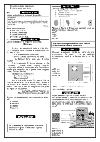C) amizade entre os animais.
D) alimentação dos cães.
D9 ––––––––––– QUESTÃO 09 –––––––––––
Leia o texto abaixo e responda à questão.
Esse texto serve para
A) dar uma notícia.
B) deixar um recado.
C) fazer um convite.
D) vender um produto.
D13 ––––––––––– QUESTÃO 10 ––––––––––
Leia o texto abaixo e responda a questão.
Domingão
Domingo, eu passei o dia todo de bode. Mas,
no começo da noite, melhorei e resolvi bater um
fio para o Zeca.
— E ai, cara? Vamos ao cinema?
— Sei lá, Marcos. Estou meio pra baixo....
— Eu também tava, cara. Mas já estou
melhor!
E lá fomos nós. O ônibus atrasou, e nós
pagamos o maior mico, porque, quando
chegamos, o filme já tinha começado. Teve até um
mane que perguntou se a gente tinha chegado
para a próxima sessão.
Saímos de lá, comentando:
— Que filme massa!
— Maneiro mesmo!
Mas já era tarde, e nem deu para contar os
últimos babados pro Zeca. Afinal, segunda-feira é
de trampo e eu detesto queimar o filme com o
patrão. Não vejo a hora de chegar de novo para
eu agitar um pouco mais.
CAVÉQUIA. Márcia Paganini. In:
http://ensinocomalegria.blogspot.com
Os dois personagens que conversam nesse texto
são
A) adultos
B) crianças
C) idosos
D) jovens.
––––––––– MATEMÁTICA ––––––––––
––––––––– QUESTÃO 01 ––––––––––
Observe a seguinte sequência.
 Pegamos um disco ( Círculo de papel.)
 Dobramos ao meio
 Dobramos, novamente ao meio
 Abrimos o círculo
Abrindo a figura, o ângulo que aparece entre as
dobras marcadas no papel vale
a) 45º.
b) 60º.
c) 90º.
d) 120º.
––––––––– QUESTÃO 02 ––––––––––
Observe a seguinte planta de parte de um
apartamento. De acordo com as medidas
apresentadas, qual é a largura da porta de
entrada?
a) 85 cm.
b) 95 cm.
c) 100 cm.
d) 105 cm.
––––––––– QUESTÃO 03 ––––––––––
Veja o prédio da figura abaixo. Observe à
esquerda o painel do elevador, onde cada número
representa um andar. O botão com a letra E
significa emergência e PO é o botão que abre a
porta. Qual é o andar que corresponde ao botão
zero ?
a) Térreo.
b) Subsolo -1.
c) Subsolo -2.
d) Chefia.
D07 – Reconhecer ângulos como mudanças
de direção ou giros, identificando ângulos
retos ou não-retos.
D21- Resolver um problema utilizando relações
entre diferentes unidades de medidas
D30 – identificar números a diferentes
representações escritas.
 