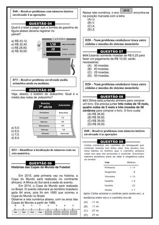 ––––––––– QUESTÃO 04 ––––––––––
Qual é o total a pagar que a bomba de gasolina da
figura abaixo deveria registrar no
painel?
a) R$ 43,12.
e) R$ 32,45.
c) R$ 28,60.
d) R$ 30,00.
––––––––– QUESTÃO 05 ––––––––––
Veja, abaixo, o boletim do Joãozinho. Qual é a
média das notas de Joãozinho?
a) 5,0.
b) 6,0.
c) 7,0.
d) 8,0.
––––––––– QUESTÃO 06 ––––––––––
Histórias das Copas do Mundo de Futebol
Em 2010, pela primeira vez na história, a
Copa do Mundo será realizada no continente
africano. A África do Sul será a sede do evento.
Em 2014, a Copa do Mundo será realizada
no Brasil. O evento retornará ao território brasileiro
após 64 anos, pois foi em 1950 que ocorreu a
Copa do Mundo no Brasil.
Observe a reta numérica abaixo, com os anos das
Copas do Mundo a partir de 1986.
Nessa reta numérica, o ano encontra-se
na posição marcada com a letra
(A) U.
(B) V.
(C) X.
(D) Z.
––––––––– QUESTÃO 07 ––––––––––
D10 Usando somente moedas de R$ 0,25 para
fazer um pagamento de R$ 10,00, serão
necessárias
(A) 30 moedas.
(B) 40 moedas.
(C) 25 moedas.
(D) 50 moedas.
––––––––– QUESTÃO 08 ––––––––––
D23 Silvia está juntando dinheiro para comprar
um livro. Ela precisa juntar três notas de 10 reais,
quatro notas de 2 reais e três moedas de 50
centavos para comprar o livro. O livro custa
(A) R$ 38,00.
(B) R$ 38,50.
(C) R$ 39,00.
(D) R$ 39,50.
––––––––– QUESTÃO 09 ––––––––––
D40 – Resolver problemas com números inteiros
envolvendo 4 as operações
D73 – Resolver problema envolvendo media
aritmética moda ou mediana.
D33 – Identificar a localização de números reais na
reta numérica.
D20 – Num problema estabelecer troca entre
cédulas e moedas do sistema monetário
D20 – Num problema estabelecer troca entre
cédulas e moedas do sistema monetário
D40 – Resolver problemas com números inteiros
envolvendo 4 as operações
 