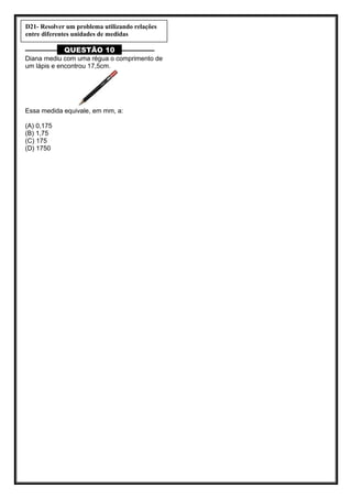 ––––––––– QUESTÃO 10 ––––––––––
Diana mediu com uma régua o comprimento de
um lápis e encontrou 17,5cm.
Essa medida equivale, em mm, a:
(A) 0,175
(B) 1,75
(C) 175
(D) 1750
D21- Resolver um problema utilizando relações
entre diferentes unidades de medidas
 