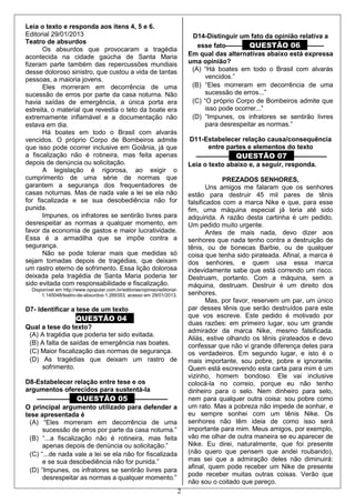 2
Leia o texto e responda aos itens 4, 5 e 6.
Editorial 29/01/2013
Teatro de absurdos
Os absurdos que provocaram a tragédia
acontecida na cidade gaúcha de Santa Maria
fizeram parte também das repercussões mundiais
desse doloroso sinistro, que custou a vida de tantas
pessoas, a maioria jovens.
Eles morreram em decorrência de uma
sucessão de erros por parte da casa noturna. Não
havia saídas de emergência, a única porta era
estreita, o material que revestia o teto da boate era
extremamente inflamável e a documentação não
estava em dia.
Há boates em todo o Brasil com alvarás
vencidos. O próprio Corpo de Bombeiros admite
que isso pode ocorrer inclusive em Goiânia, já que
a fiscalização não é rotineira, mas feita apenas
depois de denúncia ou solicitação.
A legislação é rigorosa, ao exigir o
cumprimento de uma série de normas que
garantem a segurança dos frequentadores de
casas noturnas. Mas de nada vale a lei se ela não
for fiscalizada e se sua desobediência não for
punida.
Impunes, os infratores se sentirão livres para
desrespeitar as normas a qualquer momento, em
favor da economia de gastos e maior lucratividade.
Essa é a armadilha que se impõe contra a
segurança.
Não se pode tolerar mais que medidas só
sejam tomadas depois de tragédias, que deixam
um rastro eterno de sofrimento. Essa lição dolorosa
deixada pela tragédia de Santa Maria poderia ter
sido evitada com responsabilidade e fiscalização.
Disponível em http://www.opopular.com.br/editorias/opiniao/editorial-
1.145048/teatro-de-absurdos-1.269353, acesso em 29/01/2013.
D7- Identificar a tese de um texto
QUESTÃO 04
Qual a tese do texto?
(A) A tragédia que poderia ter sido evitada.
(B) A falta de saídas de emergência nas boates.
(C) Maior fiscalização das normas de segurança.
(D) As tragédias que deixam um rastro de
sofrimento.
D8-Estabelecer relação entre tese e os
argumentos oferecidos para sustentá-la
–––––––––– QUESTÃO 05 ––––––––––
O principal argumento utilizado para defender a
tese apresentada é
(A) “Eles morreram em decorrência de uma
sucessão de erros por parte da casa noturna.”
(B) “...a fiscalização não é rotineira, mas feita
apenas depois de denúncia ou solicitação.”
(C) “...de nada vale a lei se ela não for fiscalizada
e se sua desobediência não for punida.”
(D) “Impunes, os infratores se sentirão livres para
desrespeitar as normas a qualquer momento.”
D14-Distinguir um fato da opinião relativa a
esse fato––––– QUESTÃO 06 –––––
Em qual das alternativas abaixo está expressa
uma opinião?
(A) “Há boates em todo o Brasil com alvarás
vencidos.”
(B) “Eles morreram em decorrência de uma
sucessão de erros...”
(C) “O próprio Corpo de Bombeiros admite que
isso pode ocorrer...”
(D) “Impunes, os infratores se sentirão livres
para desrespeitar as normas.”
D11-Estabelecer relação causa/consequência
entre partes e elementos do texto
–––––––––– QUESTÃO 07 ––––––––––
Leia o texto abaixo e, a seguir, responda.
PREZADOS SENHORES,
Uns amigos me falaram que os senhores
estão para destruir 45 mil pares de tênis
falsificados com a marca Nike e que, para esse
fim, uma máquina especial já teria até sido
adquirida. A razão desta cartinha é um pedido.
Um pedido muito urgente.
Antes de mais nada, devo dizer aos
senhores que nada tenho contra a destruição de
tênis, ou de bonecas Barbie, ou de qualquer
coisa que tenha sido pirateada. Afinal, a marca é
dos senhores, e quem usa essa marca
indevidamente sabe que está correndo um risco.
Destruam, portanto. Com a máquina, sem a
máquina, destruam. Destruir é um direito dos
senhores.
Mas, por favor, reservem um par, um único
par desses tênis que serão destruídos para este
que vos escreve. Este pedido é motivado por
duas razões: em primeiro lugar, sou um grande
admirador da marca Nike, mesmo falsificada.
Aliás, estive olhando os tênis pirateados e devo
confessar que não vi grande diferença deles para
os verdadeiros. Em segundo lugar, e isto é o
mais importante, sou pobre, pobre e ignorante.
Quem está escrevendo esta carta para mim é um
vizinho, homem bondoso. Ele vai inclusive
colocá-la no correio, porque eu não tenho
dinheiro para o selo. Nem dinheiro para selo,
nem para qualquer outra coisa: sou pobre como
um rato. Mas a pobreza não impede de sonhar, e
eu sempre sonhei com um tênis Nike. Os
senhores não têm ideia de como isso será
importante para mim. Meus amigos, por exemplo,
vão me olhar de outra maneira se eu aparecer de
Nike. Eu direi, naturalmente, que foi presente
(não quero que pensem que andei roubando),
mas sei que a admiração deles não diminuirá:
afinal, quem pode receber um Nike de presente
pode receber muitas outras coisas. Verão que
não sou o coitado que pareço.
 