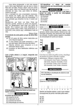 3
Uma última ponderação: a mim não importa
que o tênis seja falsificado, que ele leve a marca
Nike sem ser Nike. Porque, vejam, tudo em minha
vida é assim. Moro num barraco que não pode ser
chamado de casa, mas, para todos os efeitos,
chamo-o de casa.
Uso a camiseta de uma universidade americana,
com dizeres em inglês, que não entendo, mas
nunca estive nem sequer perto da universidade - é
uma camiseta que encontrei no lixo. E assim por
diante.
Mandem-me, por favor, um tênis. Pode ser
tamanho grande, embora eu tenha pé pequeno.
Não me desagradaria nada fingir que tenho pé
grande. Dá à pessoa uma certa importância. E
depois, quanto maior o tênis, mais visível ele é. E,
como diz o meu vizinho aqui, visibilidade é tudo na
vida.
Moacyr Scliar
O remetente da carta pediu um par de tênis Nike
porque
(A) 45 mil pares de tênis seriam destruídos por
uma máquina especial.
(B) é uma pessoa que pode comprá-lo e quer
que eles sejam destruídos pois são falsos.
(C) falta-lhe dinheiro para comprá-lo e é um
admirador dessa marca.
(D) considera os tênis falsificados idênticos aos
originais.
Leia o texto abaixo e, a seguir, responda aos
itens 8 e 9.
Disponível em http://espacoeducar-liza.blogspot.com.br.
D16-Identificar efeitos de ironia ou humor em
textos variados
–––––––––– QUESTÃO 08 ––––––––––
O humor da tirinha está na
(A) vergonha do pai.
(B) indignação do pai.
(C) surpresa da menina.
(D) interpretação da menina.
D17-Identificar o efeito de sentido
decorrente do uso da pontuação e de outras
notações
–––––––––– QUESTÃO 09 ––––––––––
No segundo quadrinho quando o pai joga o
jornal no chão, o ponto de interrogação
reforça a ideia de
(A) surpresa
(B) emoção
(C) tristeza
(D) revolta
D4-Inferir uma informação implícita em um
texto––––––––– QUESTÃO 10 ––––––––––
Leia o texto abaixo.
A escola onde João estuda realizou uma
gincana, dentre outras tarefas, destacou-se a de
arrecadar alimentos não perecíveis para doação
em orfanato. O gráfico abaixo registra o resultado
da arrecadação em quilos por equipe.
Com base nos dados do gráfico acima, classifique
do primeiro ao quarto colocado a equipes
participantes. Marque a resposta certa:
(A) Amarelo, Azul; Verde e Vermelho.
(B) Verde, Amarelo, Vermelho e Azul.
(C) Vermelho, Verde, Azul e Amarelo.
(D) Vermelho, Azul, Verde e Amarelo.
––––––––– MATEMÁTICA ––––––––––
––––––––– QUESTÃO 1 ––––––––––
Observe a reta numérica
Dentre as frações abaixo, qual a que melhor
corresponde ao ponto marcado pela seta?
A) 5/2
B) 3/2
C) 2/3
D) ½
D33- Identificar a localização de números reais
na reta numérica.
 