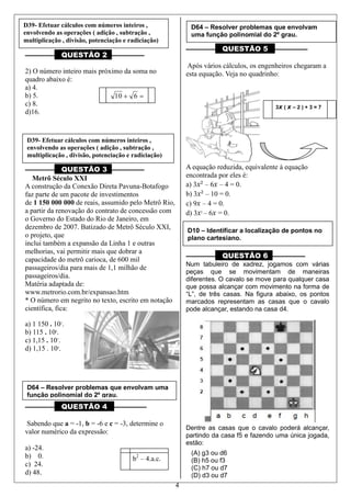 4
.
––––––––– QUESTÃO 2 ––––––––––
2) O número inteiro mais próximo da soma no
quadro abaixo é:
a) 4.
b) 5.
c) 8.
d)16.
––––––––– QUESTÃO 3 ––––––––––
Metrô Século XXI
A construção da Conexão Direta Pavuna-Botafogo
faz parte de um pacote de investimentos
de 1 150 000 000 de reais, assumido pelo Metrô Rio,
a partir da renovação do contrato de concessão com
o Governo do Estado do Rio de Janeiro, em
dezembro de 2007. Batizado de Metrô Século XXI,
o projeto, que
inclui também a expansão da Linha 1 e outras
melhorias, vai permitir mais que dobrar a
capacidade do metrô carioca, de 600 mil
passageiros/dia para mais de 1,1 milhão de
passageiros/dia.
Matéria adaptada de:
www.metrorio.com.br/expansao.htm
* O número em negrito no texto, escrito em notação
científica, fica:
a) 1 150 . 105
.
b) 115 . 106
.
c) 1,15 . 107
.
d) 1,15 . 109
.
––––––––– QUESTÃO 4 ––––––––––
Sabendo que a = -1, b = -6 e c = -3, determine o
valor numérico da expressão:
a) -24.
b) 0.
c) 24.
d) 48.
––––––––– QUESTÃO 5 ––––––––––
Após vários cálculos, os engenheiros chegaram a
esta equação. Veja no quadrinho:
A equação reduzida, equivalente à equação
encontrada por eles é:
a) 3x² – 6x – 4 = 0.
b) 3x² – 10 = 0.
c) 9x – 4 = 0.
d) 3x2
– 6x = 0.
––––––––– QUESTÃO 6 ––––––––––
Num tabuleiro de xadrez, jogamos com várias
peças que se movimentam de maneiras
diferentes. O cavalo se move para qualquer casa
que possa alcançar com movimento na forma de
“L”, de três casas. Na figura abaixo, os pontos
marcados representam as casas que o cavalo
pode alcançar, estando na casa d4.
Dentre as casas que o cavalo poderá alcançar,
partindo da casa f5 e fazendo uma única jogada,
estão:
(A) g3 ou d6
(B) h5 ou f3
(C) h7 ou d7
(D) d3 ou d7
610
b2
– 4.a.c.
3x ( x – 2 ) + 3 = 7
D39- Efetuar cálculos com números inteiros ,
envolvendo as operações ( adição , subtração ,
multiplicação , divisão, potenciação e radiciação)
D39- Efetuar cálculos com números inteiros ,
envolvendo as operações ( adição , subtração ,
multiplicação , divisão, potenciação e radiciação)
D64 – Resolver problemas que envolvam uma
função polinomial do 2º grau.
D64 – Resolver problemas que envolvam
uma função polinomial do 2º grau.
D10 – Identificar a localização de pontos no
plano cartesiano.
 
