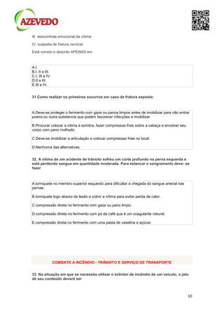 10
III. descontrole emocional da vítima.
IV. suspeita de fratura cervical.
Está correto o descrito APENAS em
A.I.
B.I, II e III.
C.I, III e IV.
D.II e III.
E.III e IV.
31.Como realizar os primeiros socorros em caso de fratura exposta:
A.Deve-se proteger o ferimento com gaze ou panos limpos antes de imobilizar para não entrar
poeira ou outra substancia que podem favorecer infecções e imobilizar.
B.Procurar colocar a vitima à sombra, fazer compressas frias sobre a cabeça e envolver seu
corpo com pano molhado.
C.Deve-se imobilizar a articulação e colocar compressas frias no local.
D.Nenhuma das alternativas.
32. A vítima de um acidente de trânsito sofreu um corte profundo na perna esquerda e
está perdendo sangue em quantidade moderada. Para estancar o sangramento deve- se
fazer
A.torniquete no membro superior esquerdo para dificultar a chegada do sangue arterial nas
pernas.
B.torniquete logo abaixo da lesão e cobrir a vítima para evitar perda de calor.
C.compressão direta no ferimento com gaze ou pano limpo.
D.compressão direta no ferimento com pó de café que é um coagulante natural.
E.compressão direta no ferimento com uma pasta de vaselina e açúcar.
COMBATE A INCÊNDIO - TRÂNSITO E SERVIÇO DE TRANSPORTE
33. Na situação em que se necessita utilizar o extintor de incêndio de um veículo, o jato
de seu conteúdo deverá ser
 