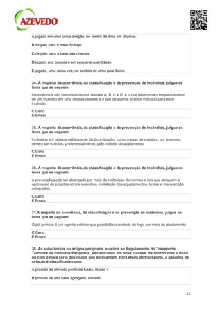 11
A.jogado em uma única direção, no centro da área em chamas.
B.dirigido para o meio do fogo.
C.dirigido para a base das chamas.
D.jogado aos poucos e em pequena quantidade.
E.jogado, uma única vez, no sentido de cima para baixo.
34. A respeito da ocorrência, da classificação e da prevenção de incêndios, julgue os
itens que se seguem.
Os incêndios são classificados nas classes A, B, C e D, e o que determina o enquadramento
de um incêndio em uma dessas classes é o tipo de agente extintor indicado para esse
incêndio.
C.Certo
E.Errado
35. A respeito da ocorrência, da classificação e da prevenção de incêndios, julgue os
itens que se seguem.
Incêndios em objetos sólidos e de fácil combustão, como mesas de madeira, por exemplo,
devem ser extintos, preferencialmente, pelo método de abafamento.
C.Certo
E.Errado
36. A respeito da ocorrência, da classificação e da prevenção de incêndios, julgue os
itens que se seguem.
A prevenção pode ser alcançada por meio da instituição de normas e leis que obriguem a
aprovação de projetos contra incêndios, instalação dos equipamentos, testes e manutenção
adequados.
C.Certo
E.Errado
37.A respeito da ocorrência, da classificação e da prevenção de incêndios, julgue os
itens que se seguem.
O pó químico é um agente extintor que possibilita o controle do fogo por meio do abafamento.
C.Certo
E.Errado
38. As substâncias ou artigos perigosos, sujeitos ao Regulamento do Transporte
Terrestre de Produtos Perigosos, são alocados em nove classes, de acordo com o risco
ou com o mais sério dos riscos que apresentam. Para efeito de transporte, a gasolina de
aviação é classificada como
A.produto de elevado ponto de fusão, classe 4
B.produto de alto valor agregado, classe1
 