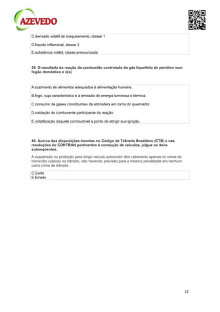 12
C.derivado volátil de craqueamento, classe 1
D.líquido inflamável, classe 3
E.substância volátil, classe pressurizada
39. O resultado da reação da combustão controlada do gás liquefeito de petróleo num
fogão doméstico é o(a)
A.cozimento de alimentos adequados à alimentação humana.
B.fogo, cuja característica é a emissão de energia luminosa e térmica.
C.consumo de gases constituintes da atmosfera em torno do queimador.
D.oxidação do comburente participante da reação.
E.volatilização daquele combustível a ponto de atingir sua ignição.
40. Acerca das disposições insertas no Código de Trânsito Brasileiro (CTB) e nas
resoluções do CONTRAN pertinentes à condução de veículos, julgue os itens
subseqüentes.
A suspensão ou proibição para dirigir veículo automotor têm cabimento apenas no crime de
homicídio culposo no trânsito, não havendo previsão para a mesma penalidade em nenhum
outro crime de trânsito.
C.Certo
E.Errado
 