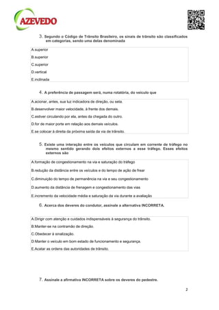 2
3. Segundo o Código de Trânsito Brasileiro, os sinais de trânsito são classificados
em categorias, sendo uma delas denominada
A.superior
B.superior
C.superior
D.vertical
E.inclinada
4. A preferência de passagem será, numa rotatória, do veículo que
A.acionar, antes, sua luz indicadora de direção, ou seta.
B.desenvolver maior velocidade, à frente dos demais.
C.estiver circulando por ela, antes da chegada do outro.
D.for de maior porte em relação aos demais veículos.
E.se colocar à direita da próxima saída da via de trânsito.
5. Existe uma interação entre os veículos que circulam em corrente de tráfego no
mesmo sentido gerando dois efeitos externos a esse tráfego. Esses efeitos
externos são
A.formação de congestionamento na via e saturação do tráfego
B.redução da distância entre os veículos e do tempo de ação de frear
C.diminuição do tempo de permanência na via e seu congestionamento
D.aumento da distância de frenagem e congestionamento das vias
E.incremento da velocidade média e saturação da via durante a avaliação
6. Acerca dos deveres do condutor, assinale a alternativa INCORRETA.
A.Dirigir com atenção e cuidados indispensáveis à segurança do trânsito.
B.Manter-se na contramão de direção.
C.Obedecer à sinalização.
D.Manter o veículo em bom estado de funcionamento e segurança.
E.Acatar as ordens das autoridades de trânsito.
7. Assinale a afirmativa INCORRETA sobre os deveres do pedestre.
 