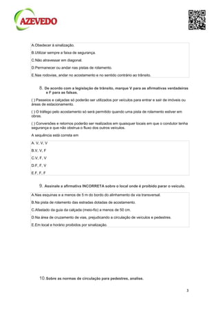 3
A.Obedecer à sinalização.
B.Utilizar sempre a faixa de segurança.
C.Não atravessar em diagonal.
D.Permanecer ou andar nas pistas de rolamento.
E.Nas rodovias, andar no acostamento e no sentido contrário ao trânsito.
8. De acordo com a legislação de trânsito, marque V para as afirmativas verdadeiras
e F para as falsas.
( ) Passeios e calçadas só poderão ser utilizados por veículos para entrar e sair de imóveis ou
áreas de estacionamento.
( ) O tráfego pelo acostamento só será permitido quando uma pista de rolamento estiver em
obras.
( ) Conversões e retornos poderão ser realizados em quaisquer locais em que o condutor tenha
segurança e que não obstrua o fluxo dos outros veículos.
A sequência está correta em
A. V, V, V
B.V, V, F
C.V, F, V
D.F, F, V
E.F, F, F
9. Assinale a afirmativa INCORRETA sobre o local onde é proibido parar o veículo.
A.Nas esquinas e a menos de 5 m do bordo do alinhamento da via transversal.
B.Na pista de rolamento das estradas dotadas de acostamento.
C.Afastado da guia da calçada (meio-fio) a menos de 50 cm.
D.Na área de cruzamento de vias, prejudicando a circulação de veículos e pedestres.
E.Em local e horário proibidos por sinalização.
10.Sobre as normas de circulação para pedestres, analise.
 