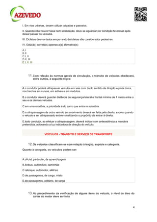 4
I. Em vias urbanas, devem utilizar calçadas e passeios.
II. Quando não houver faixa nem sinalização, deve-se aguardar por condição favorável após
deixar passar os veículos.
III. Ciclistas desmontados empurrando bicicletas são considerados pedestres.
IV. Está(ão) correta(s) apenas a(s) afirmativa(s)
A.I
B.II
C.I, II
D.II, III
E.I, II, III
11.Com relação às normas gerais de circulação, o trânsito de veículos obedecerá,
entre outras, à seguinte regra:
A.o condutor poderá ultrapassar veículos em vias com duplo sentido de direção e pista única,
nos trechos em curvas, em aclives e em viadutos.
B.o condutor deverá guardar distância de segurança lateral e frontal mínima de 1 metro entre o
seu e os demais veículos.
C.em uma rotatória, a prioridade é do carro que entra na rotatória.
D.a ultrapassagem de outro veículo em movimento deverá ser feita pela direita, exceto quando
o veiculo a ser ultrapassado estiver sinalizando o propósito de entrar à direita.
E.todo condutor, ao efetuar a ultrapassagem, deverá indicar com antecedência a manobra
pretendida, acionando a luz indicadora de direção do veículo.
VEÍCULOS - TRÂNSITO E SERVIÇO DE TRANSPORTE
12.Os veículos classificam-se com relação à tração, espécie e categoria.
Quanto à categoria, os veículos podem ser:
A.oficial, particular, de aprendizagem
B.ônibus, automóvel, caminhão
C.reboque, automotor, elétrico
D.de passageiros, de carga, misto
E.de passageiros, utilitário, de carga
13.No procedimento da verificação de alguns itens do veículo, o nível de óleo do
cárter do motor deve ser feito
 