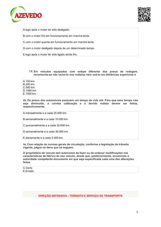 5
A.logo após o motor ter sido desligado.
B.com o motor frio em funcionamento em marcha lenta.
C.com o motor quente em funcionamento em marcha lenta.
D.com o motor desligado depois de um determinado tempo.
E.logo após o motor ter sido ligado ainda frio.
14.Em veículos equipados com estepe diferente dos pneus de rodagem,
recomenda-se não incluí-lo nos rodízios nem usá-lo em distâncias superiores a
A.100 km.
B.200 km.
C.500 km.
D.1000 km.
E.1500 km.
15. Os pneus dos automóveis possuem um tempo de vida útil. Para que esse tempo não
seja diminuído, a correta calibração e o devido rodízio devem ser feitos,
respectivamente,
A.mensalmente e a cada 25.000 km.
B.semanalmente e a cada 10.000 km.
C.quinzenalmente e a cada 30.000 km.
D.semanalmente e a cada 30.000 km.
E.diariamente e a cada 5.000 km.
16. Com relação às normas gerais de circulação, conforme a legislação de trânsito
vigente, julgue os itens que se seguem.
O proprietário de veículo tem autonomia de fazer ou de ordenar modificações nas
características de fábrica do seu veículo, desde que, posteriormente, encaminhe à
autoridade competente documento em que seja especificada cada uma das alterações
feitas.
C.Certo
E.Errado
DIREÇÃO DEFENSIVA - TRÂNSITO E SERVIÇO DE TRANSPORTE
 