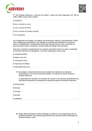 6
17. Em Direção Defensiva, a técnica de manter a regra dos dois segundos, (51, 52) ou
(1001, 1002), é para evitar colisão
A.misteriosa.
B.com o veículo na curva.
C.com o veículo da frente.
D.com o veículo em sentido contrário.
E.no cruzamento.
18. O engenheiro de tráfego, ao projetar uma interseção, objetiva, principalmente, definir
uma configuração geométrica e um método de controle que minimizem os atrasos e
riscos. À medida que o comprimento médio das brechas diminui com o aumento do
fluxo principal, tende a aumentar o atraso médio do tráfego não prioritário.
Com isso, aumenta a propensão de os usuários assumirem riscos, ou seja, a aceitação
de brechas inferiores às desejadas, o que tem implicações sérias no(a)
A.congestionamento
B.trajeto mais curto
C.saturação do fluxo
D.segurança do tráfego
E.velocidade final na via
19. Ao analisar o desenvolvimento das condições de trânsito com bastante
antecedência, e os riscos a que está sujeito, o condutor do veículo pratica a
direção defensiva.
A capacidade de manejar os controles do veículo e de executar perfeitamente as
manobras necessárias corresponde ao seguinte aspecto da direção defensiva:
A.conhecimento
B.atenção
C.previsão
D.decisão
E.habilidade
20. Dirigir defensivamente é evitar acidentes ou diminuir as consequências de um
acidente inevitável. Os acidentes geralmente são causados pela combinação de
diversos fatores, como
 