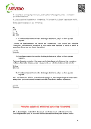 8
II. o automóvel, como qualquer máquina, está sujeito a falhas e panes, então é bom saber o
que está acontecendo.
III. veículos conservados são mais econômicos, pois consomem, quebram e depreciam menos.
Está(ão) correta(s) apenas a(s) afirmativa(s)
A.I
B.III
C. I, II
D.II, III
E.I, II, III
24. Com base nos conhecimentos de direção defensiva, julgue os itens que se
seguem.
Durante um deslocamento em trecho mal conservado, com veículo em perfeitas
condições, recomenda-se aumentar a velocidade para transpor o trecho e evitar a
exposição demorada aos riscos oferecidos.
C.Certo
E.Errado
25. Com base nos conhecimentos de direção defensiva, julgue os itens que se
seguem.
Recomenda-se ao condutor evitar a permanência atrás de veículo comercial com carga
mal acondicionada, ultrapassando-o ou aumentando a distância do referido veículo.
C.Certo
E.Errado
26. Com base nos conhecimentos de direção defensiva, julgue os itens que se
seguem.
Para evitar colisões frontais, que são muito perigosas, deve-se privilegiar as conversões
à esquerda, que possibilitam ampla visibilidade do que está à frente do veículo.
C.Certo
E.Errado
PRIMEIROS SOCORROS - TRÂNSITO E SERVIÇO DE TRANSPORTE
27. As deformações na dianteira do veículo envolvido em um acidente de trânsito
indicam possíveis tipos de impactos dos ocupantes contra as parte internas, como
 