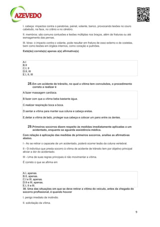9
I. cabeça: impactos contra o parabrisa, painel, volante, banco, provocando lesões no couro
cabeludo, na face, no crânio e no cérebro.
II. membros: são comuns contusões e lesões múltiplas nos braços, além de fraturas ou até
esmagamento das pernas.
III. tórax: o impacto contra o volante, pode resultar em fratura de osso externo e de costelas,
bem como lesões em órgãos internos, como coração e pulmões.
Está(ão) correta(s) apenas a(s) afirmativa(s)
A.I
B.II
C.I, II
D.II, III
E.I, II, III
28.Em um acidente de trânsito, no qual a vítima tem convulsões, o procedimento
correto a realizar é
A.fazer massagem cardíaca.
B.fazer com que a vítima beba bastante água.
C.realizar respiração boca a boca.
D.sentar a vítima para manter sua coluna e cabeça eretas.
E.deitar a vítima de lado, proteger sua cabeça e colocar um pano entre os dentes.
29.Primeiros socorros dizem respeito às medidas imediatamente aplicadas a um
acidentado, enquanto se aguarda assistência médica.
Com relação à aplicação das medidas de primeiros socorros, analise as afirmativas
abaixo.
I - Ao se retirar o capacete de um acidentado, poderá ocorrer lesão da coluna vertebral.
II - O indivíduo que presta socorro à vítima de acidente de trânsito tem por objetivo principal
aliviar a dor do acidentado.
III - Uma de suas regras principais é não movimentar a vítima.
É correto o que se afirma em
A.I, apenas.
B.II, apenas.
C.I e III, apenas.
D.II e III, apenas.
E.I, II e III.
30. Uma das situações em que se deve retirar a vítima do veículo, antes da chegada do
socorro profissional, é quando houver
I. perigo imediato de incêndio.
II. solicitação da vítima.
 