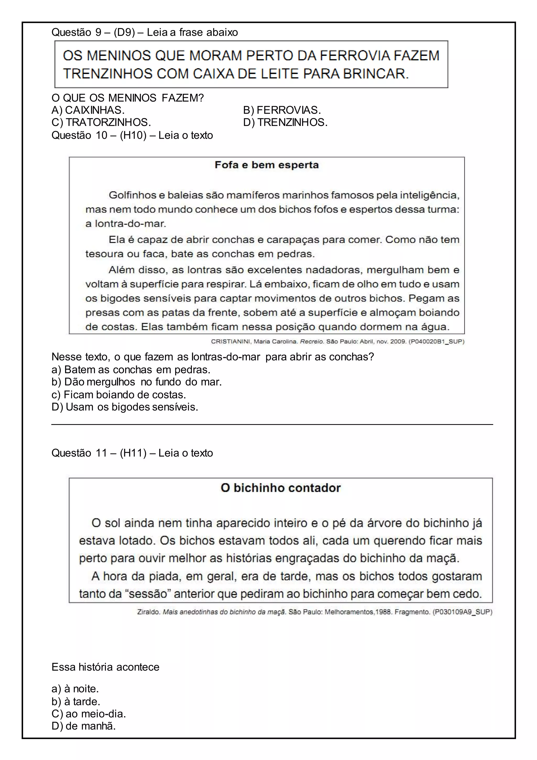 Questão 9 – (D9) – Leia a frase abaixo
O QUE OS MENINOS FAZEM?
A) CAIXINHAS. B) FERROVIAS.
C) TRATORZINHOS. D) TRENZINHOS.
Questão 10 – (H10) – Leia o texto
Nesse texto, o que fazem as lontras-do-mar para abrir as conchas?
a) Batem as conchas em pedras.
b) Dão mergulhos no fundo do mar.
c) Ficam boiando de costas.
D) Usam os bigodes sensíveis.
_________________________________________________________________________
Questão 11 – (H11) – Leia o texto
Essa história acontece
a) à noite.
b) à tarde.
C) ao meio-dia.
D) de manhã.
 