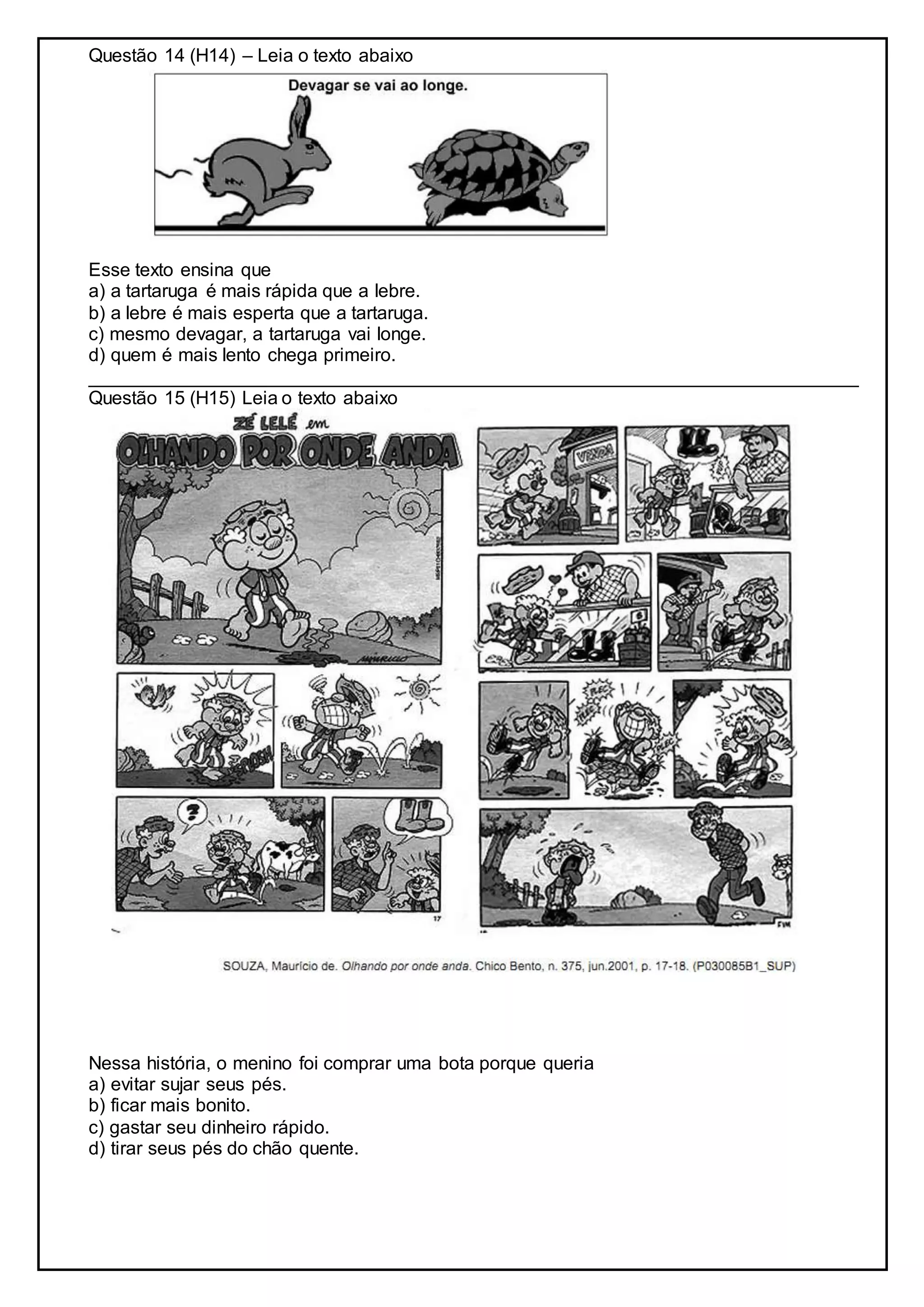 Questão 14 (H14) – Leia o texto abaixo
Esse texto ensina que
a) a tartaruga é mais rápida que a lebre.
b) a lebre é mais esperta que a tartaruga.
c) mesmo devagar, a tartaruga vai longe.
d) quem é mais lento chega primeiro.
__________________________________________________________________________
Questão 15 (H15) Leia o texto abaixo
Nessa história, o menino foi comprar uma bota porque queria
a) evitar sujar seus pés.
b) ficar mais bonito.
c) gastar seu dinheiro rápido.
d) tirar seus pés do chão quente.
 