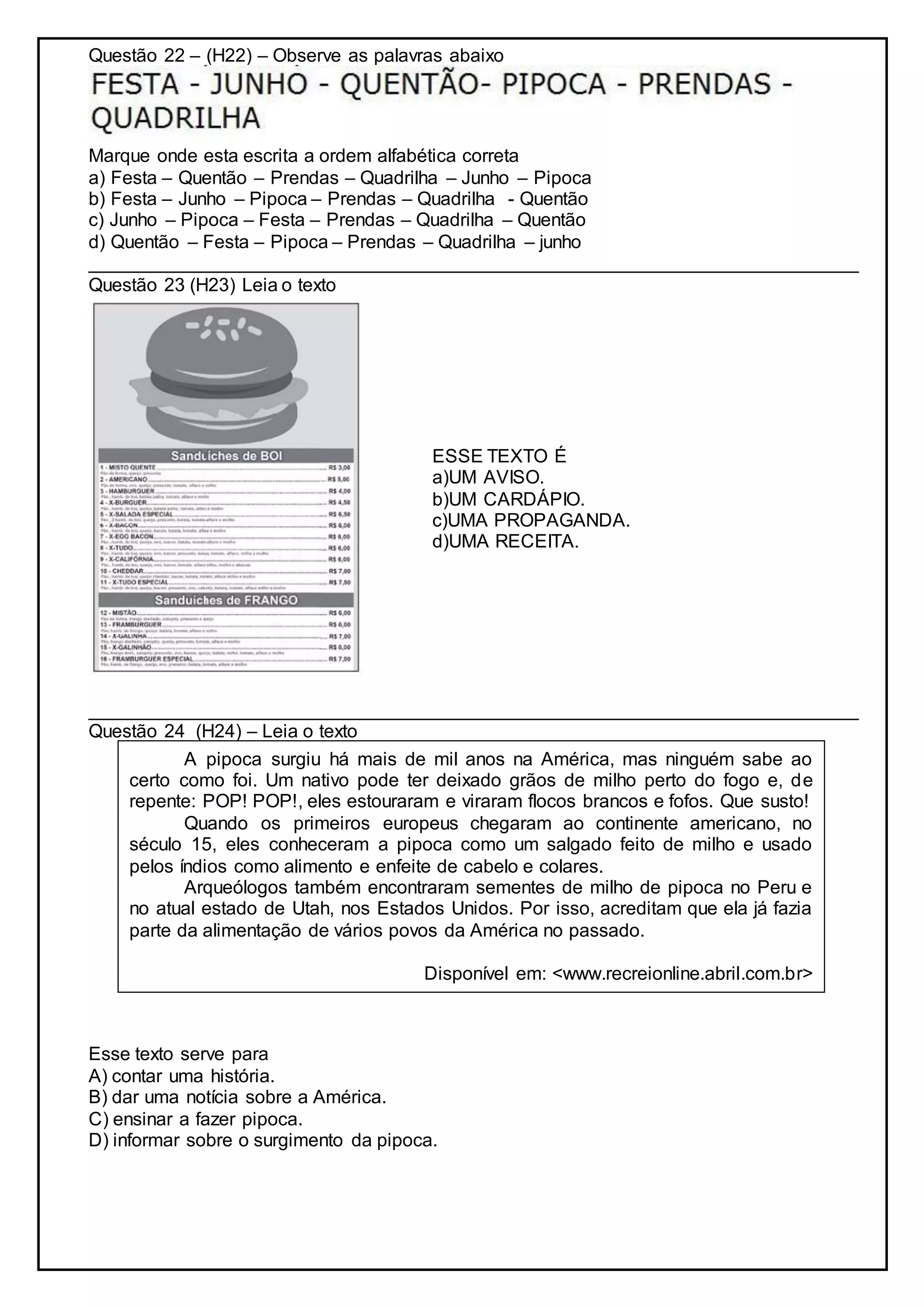 Questão 22 – (H22) – Observe as palavras abaixo
Marque onde esta escrita a ordem alfabética correta
a) Festa – Quentão – Prendas – Quadrilha – Junho – Pipoca
b) Festa – Junho – Pipoca – Prendas – Quadrilha - Quentão
c) Junho – Pipoca – Festa – Prendas – Quadrilha – Quentão
d) Quentão – Festa – Pipoca – Prendas – Quadrilha – junho
__________________________________________________________________________
Questão 23 (H23) Leia o texto
ESSE TEXTO É
a)UM AVISO.
b)UM CARDÁPIO.
c)UMA PROPAGANDA.
d)UMA RECEITA.
__________________________________________________________________________
Questão 24 (H24) – Leia o texto
Esse texto serve para
A) contar uma história.
B) dar uma notícia sobre a América.
C) ensinar a fazer pipoca.
D) informar sobre o surgimento da pipoca.
A pipoca surgiu há mais de mil anos na América, mas ninguém sabe ao
certo como foi. Um nativo pode ter deixado grãos de milho perto do fogo e, de
repente: POP! POP!, eles estouraram e viraram flocos brancos e fofos. Que susto!
Quando os primeiros europeus chegaram ao continente americano, no
século 15, eles conheceram a pipoca como um salgado feito de milho e usado
pelos índios como alimento e enfeite de cabelo e colares.
Arqueólogos também encontraram sementes de milho de pipoca no Peru e
no atual estado de Utah, nos Estados Unidos. Por isso, acreditam que ela já fazia
parte da alimentação de vários povos da América no passado.
Disponível em: <www.recreionline.abril.com.br>
 