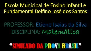 Escola Municipal de Ensino Infantil e
Fundamental Delfino José dos Santos
PROFESSOR: Etiene Isaias da Silva
DISCIPLINA: Matemática
“SIMULADO DA PROVA BRASIL”
 