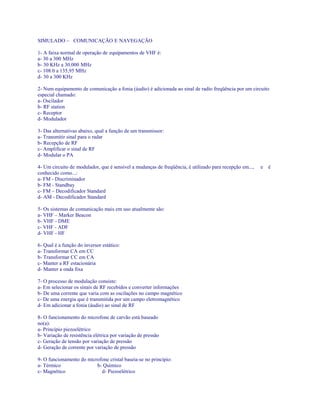 SIMULADO – COMUNICAÇÃO E NAVEGAÇÃO
1- A faixa normal de operação de equipamentos de VHF é:
a- 30 a 300 MHz
b- 30 KHz a 30.000 MHz
c- 108.0 a 135,95 MHz
d- 30 a 300 KHz
2- Num equipamento de comunicação a fonia (áudio) é adicionada ao sinal de radio freqüência por um circuito
especial chamado:
a- Oscilador
b- RF station
c- Receptor
d- Modulador
3- Das alternativas abaixo, qual a função de um transmissor:
a- Transmitir sinal para o radar
b- Recepção de RF
c- Amplificar o sinal de RF
d- Modular o PA
4- Um circuito de modulador, que é sensível a mudanças de freqüência, é utilizado para recepção em..., e é
conhecido como...:
a- FM - Discriminador
b- FM - Standbay
c- FM – Decodificador Standard
d- AM - Decodificador Standard
5- Os sistemas de comunicação mais em uso atualmente são:
a- VHF – Marker Beacon
b- VHF - DME
c- VHF - ADF
d- VHF - HF
6- Qual é a função do inversor estático:
a- Transformar CA em CC
b- Transformar CC em CA
c- Manter a RF estacionária
d- Manter a onda fixa
7- O processo de modulação consiste:
a- Em selecionar os sinais de RF recebidos e converter informações
b- De uma corrente que varia com as oscilações no campo magnético
c- De uma energia que é transmitida por um campo eletromagnético
d- Em adicionar a fonia (áudio) ao sinal de RF
8- O funcionamento do microfone de carvão está baseado
no(a):
a- Princípio piezoelétrico
b- Variação de resistência elétrica por variação de pressão
c- Geração de tensão por variação de pressão
d- Geração de corrente por variação de pressão
9- O funcionamento do microfone cristal baseia-se no principio:
a- Térmico b- Químico
c- Magnético d- Piezoelétrico
 