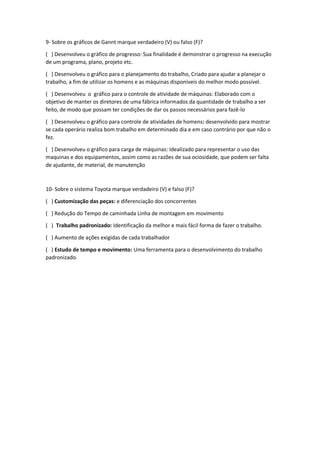 9- Sobre os gráficos de Gannt marque verdadeiro (V) ou falso (F)?
( ) Desenvolveu o gráfico de progresso: Sua finalidade é demonstrar o progresso na execução
de um programa, plano, projeto etc.
( ) Desenvolveu o gráfico para o planejamento do trabalho, Criado para ajudar a planejar o
trabalho, a fim de utilizar os homens e as máquinas disponíveis do melhor modo possível.
( ) Desenvolveu o gráfico para o controle de atividade de máquinas: Elaborado com o
objetivo de manter os diretores de uma fábrica informados da quantidade de trabalho a ser
feito, de modo que possam ter condições de dar os passos necessários para fazê-lo
( ) Desenvolveu o gráfico para controle de atividades de homens: desenvolvido para mostrar
se cada operário realiza bom trabalho em determinado dia e em caso contrário por que não o
fez.
( ) Desenvolveu o gráfico para carga de máquinas: Idealizado para representar o uso das
maquinas e dos equipamentos, assim como as razões de sua ociosidade, que podem ser falta
de ajudante, de material, de manutenção
10- Sobre o sistema Toyota marque verdadeiro (V) e falso (F)?
( ) Customização das peças: e diferenciação dos concorrentes
( ) Redução do Tempo de caminhada Linha de montagem em movimento
( ) Trabalho padronizado: Identificação da melhor e mais fácil forma de fazer o trabalho.
( ) Aumento de ações exigidas de cada trabalhador
( ) Estudo de tempo e movimento: Uma ferramenta para o desenvolvimento do trabalho
padronizado.
 