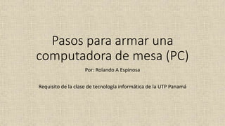 Pasos para armar una
computadora de mesa (PC)
Por: Rolando A Espinosa
Requisito de la clase de tecnología informática de la UTP Panamá
 
