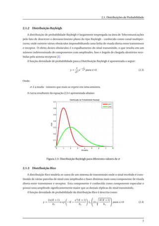 2.1. Distribuições de Probabilidade
2.1.2 Distribuição Rayleigh
A distribuição de probabilidade Rayleigh é largamente empregada na área de Telecomunicações
pelo fato de descrever o desvanecimento plano do tipo Rayleigh - conhecido como canal multiper-
curso, onde existem vários obstáculos impossibilitando uma linha de visada direta entre transmissor
e receptor. O efeito destes obstáculos é o espalhamento do sinal transmitido, o que resulta em um
número indeterminado de componentes com amplitudes, fase e ângulo de chegada aleatórios rece-
bidas pela antena receptora [2].
A função densidade de probabilidade para a Distribuição Rayleigh é apresentada a seguir:
y =
x
σ2
e
− x2
2σ2
para x>0 (2.3)
Onde:
σ é a moda - número que mais se repete em uma amostra.
A curva resultante da equação 2.3 é apresentada abaixo:
0 1 2 3 4 5 6 7 8
0
0.1
0.2
0.3
0.4
0.5
0.6
0.7
Distribuição de Probabilidade Rayleigh
Amostra
PDF
σ=1
σ=2
Figura 2.3: Distribuição Rayleigh para diferentes valores de σ
2.1.3 Distribuição Rice
A distribuição Rice modela os casos de um sistema de transmissão onde o sinal recebido é cons-
tituído de várias parcelas de sinal com amplitudes e fases distintas mais uma componente de visada
direta entre transmissor e receptor. Esta componente é conhecida como componente especular e
possui uma amplitude signiﬁcantemente maior que as demais réplicas do sinal transmitido.
A função densidade de probabilidade da distribuição Rice é descrita como:
y =
2x(K + 1)
br
exp −K −
x2(K + 1)
br
Io 2x
K (K + 1)
br
para x>0 (2.4)
7
 