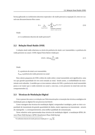 2.2. Relação Sinal-Ruído (SNR)
forma,aplicando os coeﬁcientes discretos especular e de multi-percurso a equação 2.5, tem-se o ca-
nal com desvanecimento Rice como:
h = Ao
e s pe cu l ar
+σ
M
n=1
An e j (ωo+φo)
mu l t i−pe r cu r so
(2.6)
Onde:
σ é o coeﬁciente discreto de multi-percurso4;
2.2 Relação Sinal-Ruído (SNR)
A relação sinal-ruído relaciona os níveis de potência do sinal a ser transmitido e a potência do
ruído presente no canal. A SNR (Signal Noise Ratio) é dada por:
SNR = 10log
Pt
Pruído
(dB) (2.7)
Onde:
Pt a potência do sinal a ser transmitido;
Pruído a potência do ruído presente no canal
Para valores pequenos de SNR o efeito do ruído sobre o sinal transmitido será signiﬁcativo, uma
vez que grande quantidade de erro será somada ao sinal. Sendo assim, a conﬁabilidade da trans-
missão será reduzida. A medida que se tem maiores valores de SNR, a potência do sinal transmitido
passa a ser maior que o ruído existente no canal e, com isso, o erro presente no sinal não será tão
comprometedor [4].
2.3 Técnicas de Modulação Digital
Com o passar dos anos e a evolução nas Telecomunicações a transição das técnicas analógicas de
modulação para as digitais foi um processo inevitável.
Como vantagens das técnicas de modulação digital, comparadas à analógica, pode-se citar a ca-
pacidade de transmissão de grande quantidade de dados, maior segurança na transmissão - através
de criptograﬁa - e, consequentemente, uma melhor qualidade de comunicação.
Neste relatório serão apresentadas duas técnicas de modulação digital: a modulação BPSK (Bi-
nary Phase Shift Keying) e QPSK (Quadrature Phase Shift Keying)
4O coeﬁciente discreto de multi-percurso é dado por σ = 1
2
bR
1+K
9
 