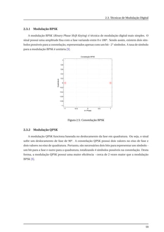 2.3. Técnicas de Modulação Digital
2.3.1 Modulação BPSK
A modulação BPSK (Binary Phase Shift Keying) é técnica de modulação digital mais simples. O
sinal possui uma amplitude ﬁxa com a fase variando entre 0 e 180o. Sendo assim, existem dois sím-
bolos possíveis para a constelação, representados apenas com um bit - 21 símbolos. A taxa de símbolo
para a modulação BPSK é unitária [5].
−1 −0.5 0 0.5 1
−1
−0.8
−0.6
−0.4
−0.2
0
0.2
0.4
0.6
0.8
1
Quadrature
In−Phase
Constelação BPSK
Figura 2.5: Constelação BPSK
2.3.2 Modulação QPSK
A modulação QPSK funciona baseada no deslocamento da fase em quadratura. Ou seja, o sinal
sofre um deslocamento de fase de 90o. A constelação QPSK possui dois valores no eixo de fase e
dois valores no eixo de quadratura. Portanto, são necessários dois bits para representar um símbolo -
um bit para a fase e outro para a quadratura, totalizando 4 símbolos possíveis na constelação. Desta
forma, a modulação QPSK possui uma maior eﬁciência - cerca de 2 vezes maior que a modulação
BPSK [5].
10
 