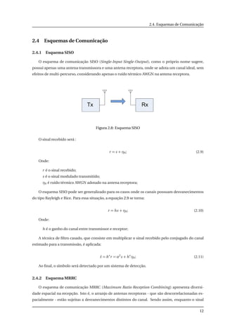 2.4. Esquemas de Comunicação
2.4 Esquemas de Comunicação
2.4.1 Esquema SISO
O esquema de comunicação SISO (Single-Input Single-Output), como o próprio nome sugere,
possui apenas uma antena transmissora e uma antena receptora, onde se adota um canal ideal, sem
efeitos de multi-percurso, considerando apenas o ruído térmico AWGN na antena receptora.
Figura 2.8: Esquema SISO
O sinal recebido será :
r = s + η0; (2.9)
Onde:
r é o sinal recebido;
s é o sinal modulado transmitido;
η0 é ruído térmico AWGN adotado na antena receptora;
O esquema SISO pode ser generalizado para os casos onde os canais possuam desvanecimentos
do tipo Rayleigh e Rice. Para essa situação, a equação 2.9 se torna:
r = hs + η0; (2.10)
Onde:
h é o ganho do canal entre transmissor e receptor;
A técnica de ﬁltro casado, que consiste em multiplicar o sinal recebido pelo conjugado do canal
estimado para a transmissão, é aplicada:
˜s = h∗
r = α2
s + h∗
η0; (2.11)
Ao ﬁnal, o símbolo será detectado por um sistema de detecção.
2.4.2 Esquema MRRC
O esquema de comunicação MRRC (Maximum Ratio Reception Combining) apresenta diversi-
dade espacial na recepção. Isto é, o arranjo de antenas receptoras - que são descorrelacionadas es-
pacialmente - estão sujeitas a desvanecimentos distintos do canal. Sendo assim, enquanto o sinal
12
 