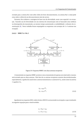 2.4. Esquemas de Comunicação
enviado para a antena Rx1 está sobre efeito de forte desvanecimento, na antena Rx2 o sinal pode
estar sobre o efeito de um desvanecimento não tão severo.
Portanto, ﬁca evidente a vantagem de fazer uso da diversidade, neste caso espacial e na recep-
ção. Fazendo uso de diversidade em um sistema de comunicação está se buscando uma melhora
no desempenho da transmissão, ao mesmo tempo aumentando a conﬁabilidade e robustez da co-
municação [6]. Neste trabalho foram empregados os esquemas com arranjos de 2 e 4 antenas nas
recepção.
2.4.2.1 MRRC Tx-1 Rx-2
Figura 2.9: Esquema MRRC com duas antenas receptoras
A transmissão no esquema MRRC acontece com a transmissão de apenas um sinal onde o mesmo
será enviado para as duas antenas. Pelo fato de as antenas receptoras estarem descorrelacionadas
espacialmente, o ganho do canal entre a antena transmissora e a antena 0 é h0, assim como na antena
1 o ganho é h1.
h0 = α0e j θ0
;
h1 = α1e j θ1
; (2.12)
Igualmente ao esquema SISO, ruído térmico AWGN é acrescentado na recepção, o que resultando
na seguinte equação para o sinal recebido:
r0 = h0s + η0;
r1 = h1s + η1; (2.13)
13
 