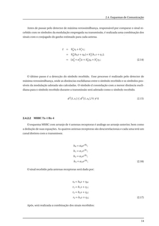 2.4. Esquemas de Comunicação
Antes de passar pelo detector de máxima verossimilhança, responsável por comparar o sinal re-
cebido com os símbolos da modulação empregada na transmissão, é realizada uma combinação dos
sinais com o conjugado do ganho estimado para cada antena.
˜s = h∗
0r0 + h∗
1r1;
= h∗
0(h0s + η0) + h∗
1(h1s + η1);
= (α2
0 + α2
1)s + h∗
0η0 + h∗
1η1; (2.14)
O último passo é a detecção do símbolo recebido. Esse processo é realizado pelo detector de
máxima verossimilhança, onde as distâncias euclidianas entre o símbolo recebido e os símbolos pos-
síveis da modulação adotada são calculadas. O símbolo d constelação com a menor distância eucli-
diana para o símbolo recebido durante a transmissão será adotado como o símbolo recebido.
d 2
(˜s,si ) ≤ d 2
(˜s,sk ),∀i = k (2.15)
2.4.2.2 MRRC Tx-1 Rx-4
O esquema MRRC com arranjo de 4 antenas receptoras é análogo ao arranjo anterior, bem como
a dedução de suas equações. As quatros antenas receptoras são descorrelacionas e cada uma terá um
canal distinto com o transmissor.
h0 = α0e j θ0
;
h1 = α1e j θ1
;
h2 = α2e j θ2
;
h3 = α3e j θ3
; (2.16)
O sinal recebido pela antenas receptoras será dado por:
r0 = h0s + η0;
r1 = h1s + η1;
r2 = h2s + η2;
r3 = h3s + η3; (2.17)
Após, será realizada a combinação dos sinais recebidos:
14
 