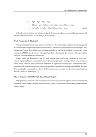 2.4. Esquemas de Comunicação
˜s = h∗
0r0 + h∗
1r1 + h∗
2r2 + h∗
3r3;
= h∗
0(h0s + η0) + h∗
1(h1s + η1) + h∗
2(h2s + η2) + h∗
3(h3s + η3);
= (α2
0 + α2
1 + α2
2 + α2
3)s + h∗
0η0 + h∗
1η1 + h∗
2η2 + h∗
3η3; (2.18)
E, ﬁnalmente, o símbolo recebido passará pelo detector de máximo verossimilhanças e assumirá
um dos símbolos possíveis da constelação da modulação.
2.4.3 Esquema de Alamouti
O esquema de Alamouti causou uma revolução na Telecomunicação ao apresentar um esquema
de comunicação que possuia diversidade espacial na transmissão, utilizando duas antenas para isso.
Motivos para buscar diversidade espacial na transmissão, ao invés de diversidade na recepção - como
no esquema MRRC, são diversos, o principal é a redução da potência das antenas - fator que afeta o
tamanho físico das mesmas e seus custos.
Com a busca por dispositivos cada vez mais compactos e com menor consumo, se torna com-
plicado cogitar a ideia de aumentar o número de antenas presentes em dispositivos como celulares.
Sendo assim, torna-se mais interessante a ideia de se explorar a diversidade na transmissão, acres-
centando mais antenas transmissoras em estações rádio-bases aﬁm de melhorar a qualidade do canal
de comunicação, combatendo os efeitos de desvanecimento sem fazer uso de maiores potências ou
reduzir a banda de informação. [7]
2.4.3.1 Esquema MISO (Multiple-Inputs Single-Output)
O esquema de Alamouti com duas antenas transmissores e uma receptora constitui um sistema
conhecido como MISO (Multiple-Input Multiple-Output). A estrutura do esquema é apresentada na
ﬁgura a seguir:
15
 