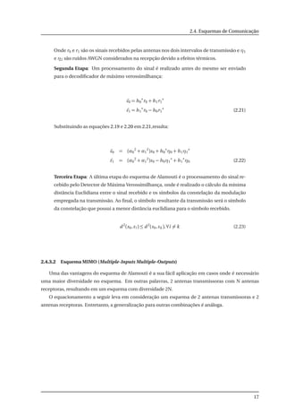 2.4. Esquemas de Comunicação
Onde r0 e r1 são os sinais recebidos pelas antenas nos dois intervalos de transmissão e η1
e η2 são ruídos AWGN considerados na recepção devido a efeitos térmicos.
Segunda Etapa: Um processamento do sinal é realizado antes do mesmo ser enviado
para o decodiﬁcador de máximo verossimilhança:
˜s0 = h0
∗
r0 + h1r1
∗
˜s1 = h1
∗
r0 − h0r1
∗
(2.21)
Substituindo as equações 2.19 e 2.20 em 2.21,resulta:
˜s0 = (α0
2
+ α1
2
)s0 + h0
∗
η0 + h1η1
∗
˜s1 = (α0
2
+ α1
2
)s0 − h0η1
∗
+ h1
∗
η0 (2.22)
Terceira Etapa: A última etapa do esquema de Alamouti é o processamento do sinal re-
cebido pelo Detector de Máxima Verossimilhança, onde é realizado o cálculo da mínima
distância Euclidiana entre o sinal recebido e os símbolos da constelação da modulação
empregada na transmissão. Ao ﬁnal, o símbolo resultante da transmissão será o símbolo
da constelação que possui a menor distância euclidiana para o simbolo recebido.
d 2
(s0,si ) ≤ d 2
(s0,sk ),∀i = k (2.23)
2.4.3.2 Esquema MIMO (Multiple-Inputs Multiple-Outputs)
Uma das vantagens do esquema de Alamouti é a sua fácil aplicação em casos onde é necessário
uma maior diversidade no esquema. Em outras palavras, 2 antenas transmissoras com N antenas
receptoras, resultando em um esquema com diversidade 2N.
O equacionamento a seguir leva em consideração um esquema de 2 antenas transmissoras e 2
antenas receptoras. Entretanto, a generalização para outras combinações é análoga.
17
 