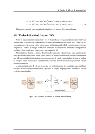 2.5. Técnica de Seleção de Antenas (TAS)
˜s0 = (α0
2
+ α1
2
+ α2
2
+ α3
2
)s0 + h0
∗
η0 + h1η1
∗
+ h2η2
∗
+ h3η3
∗
˜s1 = (α0
2
+ α1
2
+ α2
2
+ α3
2
)s0 − h0η1
∗
+ h1
∗
η0 − h2η3
∗
+ h3
∗
η2 (2.27)
Finalmente, os sinais recebidos são identiﬁcados pelo detector de verossimilhança.
2.5 Técnica de Seleção de Antenas (TAS)
Como já mencionado anteriormente, o uso de diversidade nos esquemas de comunicação trouxe
melhorias em quesitos como desempenho, conﬁabilidade e robustez à comunicação. Porém, ao au-
mentar o número de antenas está se aumentando também a complexidade e o custo desses sistemas.
Surge então a Técnica de Seleção de Antenas, neste caso na transmissão, como alternativa para esse
problema. Uma solução com baixo custo e complexidade. [8]
O princípio da técnica de Seleção de Antena, basicamente, é fazer uso de uma realimentação
entre receptor e transmissores, a qual possui o papel de enviar dados de teste, numa tava bem menor
que a de transmissão, aﬁm de estimar o comportamento do canais e, principalmente, os seus ganhos
no receptor com a ﬁnalidade de escolher entre as antenas transmissoras as que possuírem o canal
com o maior ganho.
A vantagem da técnica de seleção de antenas está no fato de que a diversidade do esquema obtido
será igual a diversidade que seria obtida caso todas as antenas empregadas na transmissão fossem
efetivamente utilizadas.
Figura 2.12: Esquema de seleção de antenas transmissoras
19
 